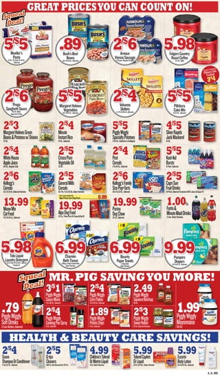 3_b_BS
health & beauty care savings!
Mr.Pig Savingyou more!
Great Pricesyou can count on!
2/$
4Suave
ShampooOrConditioner11To12.6-Oz.,Selected
2/$
5Q-tips
Cleaners300-Ct.Anti-BacterialOr375-Ct.
4.99Children’sTylenol
OrMotrinLiquid4-Oz.SelectVarieties
5.99TylenolCaplets
OrLiquid24Ct.Or8-Oz.,SelectVarieties
5.99Eucerin
BodyLotion6.8To8.4-Oz.,Selected
.79PigglyWiggly
SoftDrinks2-LiterBottles,Selected
1.99PigglyWiggly
Mayonnaise30-Oz.
3/$
1PigglyWiggly
SauceMixes1To1.38-Oz.,Selected
2/$
4PigglyWiggly
CookingPanSpray6-Oz.,Selected
2/$
4PigglyWiggly
CornFlakes13To20-Oz.,Selected
1.89PigglyWiggly
PotatoChips11-Oz.,Selected
2.49PigglyWiggly
SqueezeKetchup64-Oz.
2/$
3PigglyWiggly
SweetRelish16-Oz.SelectedVarieties
2/$
3MargaretHolmesGreen
Beans&Potatoesw/Onions27-Oz.
2/$
4Minute
InstantRice14-Oz.,Selected
5/$
5PigglyWiggly
SpecialtyPotatoes5.25-Oz.,AuGratinorScalloped
4/$
5SilverRapids
JackMackerel15-Oz.
2/$
4WhiteHouse
AppleJuice64-Oz.,RegularOnly
2/$
5CriscoPure
VegetableOil32-Oz.
2/$
4Post
Cereals11To18-Oz.,Selected
5/$
5Kool-Aid
Bursts6-Pack,Selected
2/$
6Kellogg’s
Cereals12.2To15-Oz.SelectedVarieties
2/$
5GeneralMills
Cereals10.7-Oz.To12.25-Oz.SelectVarieties
2/$
6Kellogg’sFamily
SizePop•Tarts20.3To22-Oz.,Selected
2/$
5CapriSun
FruitDrinks10-Pack,Selected(Excludes100%Juice&SuperV)
13.99MeowMix
CatFood13.5To16-Lb.,Selected
19.99AlpoDogFood47-Lb.,PrimeCutsOrCome&GetIt!
19.99Purina
DogChow32-Lb.,Selected
Mueller’s
Pasta12-Oz.Tri-ColorOr16-Oz.
Selected
5/$
5 Bush’sBest
Beans15.5To16-Oz.,Selected
.89 Armour
ViennaSausage6-Count,RegularOrBBQ
2/$
6 FolgersCountry
RoastCoffee31.1-Oz.,Mild
5.98
Prego
SpaghettiSauce45-Oz.Meat,
MushroomOrPlain
2/$
6 MargaretHolmes
Vegetables14.5To15-Oz.,Selected
5/$
5 Velveeta
Skillets11.3To15.66-Oz.,Selected
2/$
4 Pillsbury
CakeMix15.25-Oz.,Selected
5/$
5
TideLiquid
LaundryDetergent20-Ct.Pods,42To50-Oz.,Selected
PowderOr
5.98 Charmin
BathTissue6-Mega,12-BigOrDoubleRolls
SelectVarieties
6.99 Bounty
PaperTowels6-BigRolls
SelectVarieties
6.99 Pampers
Diapers24To44-Ct.,Selected
9.99
Squeal
Deal!
Squeal
Deal!
Squeal
Deal!
Squeal
Deal!
15.6To16-Oz.SelectVarieties
PillsburyCake
Frostings
3/$4
16-Lb.Come&GetIt!Or
AlpoPrimeCutsDogFood..........................................8.99
1.00Ea.
Fanta&
MinuteMaidDrinks2Liter,SelectVarieties
 