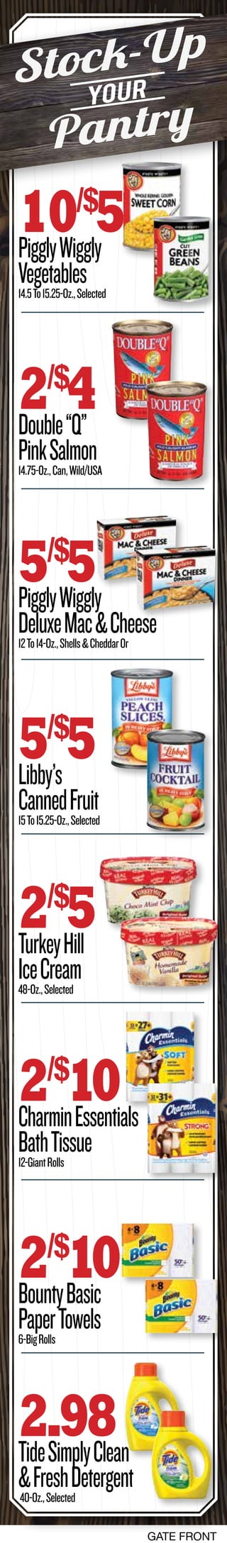 GATE FRONT
10/$
5PigglyWiggly
Vegetables14.5To15.25-Oz.,Selected
2/$
4Double“Q”
PinkSalmon14.75-Oz.,Can,Wild/USA
5/$
5PigglyWiggly
DeluxeMac&Cheese12To14-Oz.,Shells&CheddarOr
2/$
10CharminEssentials
BathTissue12-GiantRolls
2/$
5TurkeyHill
IceCream48-Oz.,Selected
5/$
5Libby’s
CannedFruit15To15.25-Oz.,Selected
2/$
10BountyBasic
PaperTowels6-BigRolls
2.98TideSimplyClean
&FreshDetergent40-Oz.,Selected
Stock-Up
Pantry
Your
 