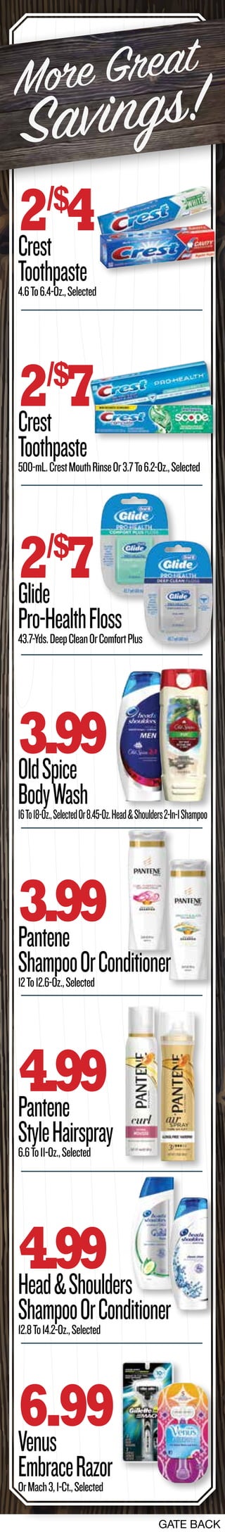 GATE BACK
2/$
4Crest
Toothpaste4.6To6.4-Oz.,Selected
2/$
7Crest
Toothpaste500-mL.CrestMouthRinseOr3.7To6.2-Oz.,Selected
2/$
7Glide
Pro-HealthFloss43.7-Yds.DeepCleanOrComfortPlus
4.99Pantene
StyleHairspray6.6To11-Oz.,Selected
3.99Pantene
ShampooOrConditioner12To12.6-Oz.,Selected
3.99OldSpice
BodyWash16To18-Oz.,SelectedOr8.45-Oz.Head&Shoulders2-In-1Shampoo
4.99Head&Shoulders
ShampooOrConditioner12.8To14.2-Oz.,Selected
6.99Venus
EmbraceRazorOrMach3,1-Ct.,Selected
More Great
Savings!
 