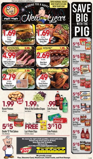 Wishing you a happy
1.99RussetPotatoes
AllPurpose
1.99Lb.
White&RedSeedlessGrapes
SweetCalifornia
5/$
5Double“Q”PinkSalmon
7.5-Oz.,WildAlaska
FREE
Lay’sPotatoChips
9.5To10-Oz.,Selected
3/$
10CokeProducts
12-Pack12-Oz.Cans
Weproudlyaccept
Visa,DiscoverCard,Mastercard,Debit Cards,and Food Stamps.
Fresh
GroundBeefFamilyPack
1.69PERPOUND
HalfCutBoneless
N.Y.StripLoin
PreferredAngus
4.99PERPOUND
Boneless
ChickenBreastSpringerMountainFarms
2.79PERPOUND
FreshBuyPork
SpareRibs2Pack
1.69PERPOUND
BabyBack
PorkRibs
2.69PERPOUND
FreshChicken
LegQuartersSoldIn10-Lb.Bag$4.90
.49PERPOUND
We reserve the right to limit quantities, correct print errors.
Pictures may not be exact on all items.
Sorry, None Sold To Dealers.
Visit us on the
web @ http://www.pigglywigglystores.com
December 27, 2017 - January 2, 2018
	 SUN	MON	 TUES	 WED	 THURS	 FRI	 SAT
	-	 -	 -	 27	28	29	30		
	31	1	2	-	-	-	-	
®
with the
save
big
pig
5/$
5ChefBoyardee
Pasta7.25-Oz.BowlsOr14.5To15-Oz.,SelectedCans
5/$
5Hunt’s
Tomatoes14.5-Oz.,Selected
5/$
5VanCamp’s
BeaneeWeenee7.75-Oz.,Selected
5/$
5Hunt’s
PastaSauce24-Oz.,Selected
5/$
5PigglyWiggly
Saltines16-Oz.,Reg.OrUnsalted
5/$
5Hunt’s
Ketchup24-Oz.Bottle
5/$
5PigglyWiggly
Spaghetti16-Oz.Bag,ElbowMacaroniOrSelected
5/$
5Libby’sCountry
SausageGravy15-Oz.
5/$
5Hunt’s
Manwich15To16-Oz.,Selected
Buy One, Get One
.99CokeProducts
2-Liter
PreferredAngusBoneless
NewYorkStripSteaks.......................5.99Lb.
SpringerMountainFarms
ChickenTenders..................................2.99Lb.
FreshBuyFamilyPack
PorkSpareRibs...................................1.89Lb.
FamilyPack
FreshChickenLegQuarters.................79Lb.
BORN, RAISED &
HARVESTED IN USA
PREMIUM
PORK
Distributed by
PW NC LLC
Kinston, NC 28501
5-Lb.
Bag
Visit our website at: myNCpig.com
OPENNORMALHOURS
NEWYEAR’SEVEAND
NEWYEAR’SDAY
1_b_BS
 