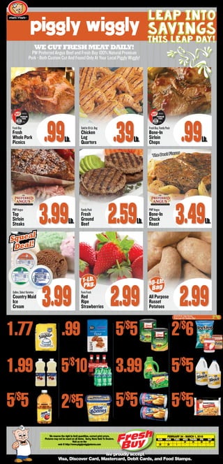 WeCutfreshmeat daily!
PW Preferred Angus Beef and Fresh Buy 100% Natural Premium
Pork - Both Custom Cut And Found Only At Your Local Piggly Wiggly!
R
We proudly accept
Visa, Discover Card, Mastercard, Debit Cards, and Food Stamps.
1_b_BS
BetterValu
Sugar4-Lb.Bag
1.77
Shurfine
VegetableOil48-Oz.
1.99
BetterValuApple
JuiceCocktail64-Oz.Bottle
5/$
5
Shurfine
Flour5-Lb.,SelectVarieties
.99
Coke
Products6-Pack1/2LiterNRBottles
BlueBonnet
Spread45-Oz.,SelectVarieties
2/$5
Libby’sCut
GreenBeans28To29-Oz.,SweetPeas,WholeKernelCorn
5/$
5
GainLiquid
LaundryDetergent50-Oz.,SelectVarietiesOr45-Oz.Powder
3.99
Pillsbury
Grands!Biscuits16.3-Oz.,SelectVarieties
Tostitos
Chips9To14-Oz.SelectVarieties
2/$
6
BetterValu
Bleach128-Oz.
5/$
5
5/$
5
BORN, RAISED &
HARVESTED IN USA
PREMIUM
PORK
Distributed by
PW NC LLC
Kinston, NC 28501
BORN, RAISED &
HARVESTED IN USA
PREMIUM
PORK
Distributed by
PW NC LLC
Kinston, NC 28501
We reserve the right to limit quantities, correct print errors.
Pictures may not be exact on all items. Sorry, None Sold To Dealers.
Visit us on the
web @ http://www.pigglywigglystores.com
February 24 - March 1, 2016
	 SUN	 MON	 TUES	 WED	 THURS	 FRI	 SAT
	-	 -	 -	 24	25	26	27		
	28	29	1	-	-	-	-	
®
FreshBuy
Fresh
Whole Pork
Picnics .99Lb.
SoldIn10-Lb.Bag
Chicken
Leg
Quarters .39Lb.
FreshBuy,FamilyPack
Bone-In
Sirloin
Chops .99Lb.
PWPAngus
Top
Sirloin
Steaks 3.99Lb.
FamilyPack
Fresh
Ground
Beef 2.59Lb.
PWPAngus
Bone-In
Chuck
Roast 3.49Lb.
FarmFresh
Red
Ripe
Strawberries 2.99 All Purpose
Russet
Potatoes 2.99
Leap Into
Savings
this leap day!
15To15.75-Oz. SelectVarieties
FritoLay’sOrTostitosDips.....................................2/$
6
5/$
10
Gallon,SelectVarieties
Country Maid
Ice
Cream 3.99
Squeal
Deal!
Squeal
Deal!
10-Lb.
Bag
1-Lb.
Pkg.
The Best Flavor
PigglyWiggly
ShoestringFries20-Oz.Bag
5/$
5
Visit our website at MyNCPig.com
 