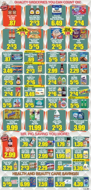 HEALTH AND BEAUTY CARE SAVINGS!
3_b_BS
MR. PIG SAVING YOU MORE!
Quality Groceries You Can count on!
6-Oz. Select Varieties
Pepsodent
Toothpaste
7.59
6 To 8-Oz., Select Varieties
Coppertone SPF 50
Spray Or Lotion
6.99
6 To 8-Oz., Select Varieties
Coppertone
Spray Or Lotion
4.39
32 To 150-Ct., Select Varieties
Tums
Antacids
3.29
16.9-Oz. Pure Or Extra Virgin
Piggly Wiggly
Olive Oil
3.39
100-Oz., Select Varieties
Better Valu
Liquid Detergent
.79
1-Lb. Bag
Piggly Wiggly
Dry Pinto Beans
1.99
128-Oz. Plastic Jug 5%
Piggly Wiggly
White Vinegar
2.99
8.2-Oz. 4-Pack
Piggly Wiggly Mac
& Cheese Bowl
2.99
28-Oz., Creamy
Piggly Wiggly
Peanut Butter
1.79
6-Oz., Select Varieties
Piggly Wiggly
Cooking Pan Spray
1.99
5-Lb. Bag, All Purpose Or
Better Valu
Self-Rising Flour
1.99
30-Oz.,SelectedSaladDressingOr
Better Valu
Mayonnaise
2.99
128-Oz. Plastic Jug 5%
Piggly Wiggly
Cider Vinegar
.87
5-Oz. Can, In Oil Or Water
StarKist Chunk
Light Tuna
7.6 To 9.56-Oz., Select Varieties
Kraft EZ
Mac Cups
2/$
5
16-Oz., Buffalo Wing Sauce, Honey
Teriyaki Or Steakhouse
Sweet Baby Ray’s
Marinade & Sauce
2/$
4
3 To 5-Oz., Select Varieties
Keebler
Ice Cream Cones
5/$
5
6-Pack 8-Oz., Select Varieties
Mondo Fruit
Squeezers
.69
10-Oz. Can
Castleberry’s Hot Dog
Chili Sauce
2/$
3
10-Oz.
Mahatma
Yellow Rice
2/$
6
27.5-Oz.
Carolina Treet
BBQ Sauce
3.49
100-Count
Splenda
Sweetener Packets
5/$
5
4-Regular Rolls
Angel Soft
Bath Tissue
5/$
5
14.75-Oz. Spaghetti,
15-Oz. Plus Calcium Or Original
Campbell’s
Spaghetti-O’s
2.99
24-Oz., Select Varieties
Hungry Jack
Syrup
2/$
4
16-Oz., Select Varieties
Wish-Bone
Salad Dressing
2/$
6
64-Oz., Select Varieties
Welch’s 100%
Grape Juice
2/$
4
Select Var., 20 To 50-Ct. Bowl,
Compartment Tray, Plates Or
Hefty Easy Grip
Party Cups
1.99
18.4-Oz., Select Varieties
Pillsbury
Brownie Mix
2.29
28 To 32-Oz., Select Varieties
Hungry Jack
Pancake Mix
5/$
5
32-Oz.
Jim Dandy
Quick Grits
5/$
5
12.6-Oz., Original Only
Palmolive
Dish Liquid
9.99
6.5-Oz. 32-Pack, Family Pack
Yoo-Hoo
Chocolate Drink
11.99
16.5-Lb. Select Varieties
Purina
Dog Chow
2/$
3
128-Oz., Regular
Piggly Wiggly
Bleach
3.99
18-Ct. UltraPack Or 43.5 To 50-Oz. Select
Purex 2X Liquid
Detergent
.87
24-Oz. Squeeze Bottle
Del Monte
Ketchup
2/$
3
12-Oz.
Texas Pete
Hot Sauce
2/$
3
18-Oz., Select Varieties
Sweet Baby Ray’s
Barbecue Sauce
5/$
5
6-Pack, Select Varieties
Maruchan
Ramen Noodles
6.49
30.65-Oz. Can
Maxwell House
Wake Up Roast Coffee
2/$
5
20.3 To 22-Oz., Select Varieties
Kellogg’s Family
Size Pop•Tarts
2/$
4
10-Pack, Select Varieties
Kool-Aid
Jammers
2/$
5
11 To 20-Oz., Select Varieties
Post
Cereals
Squeal
Deal!
Squeal
Deal!
Squeal
Deal!
Squeal
Deal!
14-Oz.,SelectVarieties
Success Instant Rice.................................2/$
3
66-Oz.
Better Valu Color Safe Bleach......3.39
10-Oz,
Bunker Hill Chili No Beans.......................2/$
3
10-Oz.TouchUpKitOr26-Oz.,SelectVarieties
Windex Cleaners.....................................3.49
100-Count
Sweet n’ Low Sweetner............................2/$
4
3.49
2/$
4
15 To 25-Count, Select Varieties
Glad Storage
Or Freezer Bags
2/$
3
6-Pack, Select Varieties
Hy•Top
Applesauce
2.29
18-Oz., Select Varieties
Hy•Top
Cookies
.99
120-Count
Hy•Top
Napkins
5/$
5 5.29
32-Oz. 8-Count
Dial Bath
Bar Soap
1.39
26-Oz., Cream Of Chicken Or
Mushroom,ChickenNoodleOrTomato
Piggly Wiggly
Soups
18-Oz.
Texas Pete Hot
Sriracha Chile Sauce
2/$
5
8-Pack 6.2-Oz.
Post Fruity
Pebbles Treats
1.99
 