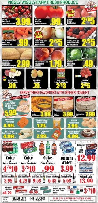 New Crop
Sweet Fresh
California Cherries
1-Lb.Pkg.,GrimmwayFarms
Sweet Baby
Peeled Carrots
“First of the Season”
Eastern Grown
Jumbo Ripe
Athena Cantaloupes
Extra Large
Vine Ripe
Slicing Tomatoes
Genuine Georgia Grown
Sweet Vidalia
Yellow Onions
“New Crop” Sweet & Juicy
Fresh Eastern
Peaches
6-Oz. Pkg., Sweet Ripe
Red Raspberries
Or Blackberries
Farm Fresh
Crisp Green
Cabbage
Washington State
Red Or Golden
Delicious Apples
.99Lb.
Tropical Ripe
Large Fresh
Mangoes
.79Ea.
11-Oz. Double Carrots Or 9-Oz.
Fresh Express
Lettuce Trio Salad Mix
2/$
3
PigglyWigglyFarm fresh produce
3-Lb.
Bag
.99Ea. 2/$
5 2/$
5
3.99Lb. .99Lb.
2.99Ea. 1.79Lb. .49Lb.
1-Lb., N.C. Local
Red Ripe
Strawberries
2/$
5
2/$
5
Squeal Deal!Squeal Deal!
50-Oz. Two Layer
Cookies n’ Crème
Cake
Assorted
Kretschmar
Off The Bone
Turkey
5.99Lb.
3.99Lb.
Bakery Fresh
8-Inch
Apple Pies 7.99
CakeOfTheMonth
Servethesefavoriteswithdinnertonight
Prices in
this ad
good at:
•SILERCITY600 West Raleigh Street
•PITTSBORO317 East Street
SILER CITY & PITTSBORO STORE HOURS
SUN.: 8:00 AM UNTIL 9:00 PM • MON. THRU SAT. 7:00 AM UNTIL 9:00 PM
13.99
24 Pack 12 Oz. Cans “Suitcase”
Natural Light
12 Pack 12 Oz. Cans
Coke
&
Coke Products
3/$
10
2 Liter
Coke
&
Coke Products
.99
24 Pack 1/2 Liter
3.99
Dasani
Water
6 Pack 1/2 Liter NR Bottles
Coke
&
Coke Products
4/$
10
SURGEON GENERAL’S WARNING: Smoking causes lung cancer, heart disease, emphysema and may complicate pregnancy.
(Regular Only)
Marlboro
Cigarettes
46.79Carton
Single Pack
Fortuna, Pyramid,
USA Gold, Tahoe,
Bailey’s
(Menthol Only)
Newport
Cigarettes
48.56Carton 3/$
10
Your Choice
Budweiser
&
Bud
Light
18 Pack 12 Oz. Cans Or Bottles
12.99
Not Available In All Piggly Wiggly LocationsNot Available In All Piggly Wiggly Locations Not Available In All Piggly Wiggly Locations Not Available In All Piggly Wiggly Locations Not Available In All Piggly Wiggly Locations
3.98
750ML, Select Varieties
Beringer(Calif.) Wine
750ML, Select Varieties
SutterHomeWine
4.28
1.5Liter,SelectVarieties
9.58
Jacob’sCreekWine
1.5 Liter, Select Varieties
6.48
Livingston Cellar Wine
750ML,SelectVarieties
TurningLeafWine
5.68
Grab N’ Go!
Breaded
Chicken Tenders 3.99Ea.
PieOfTheMonth
Kretschmar
Pepperoni
4.99Lb.
12-Count
Assorted
Cake Donuts
2.99Pkg.
10-Oz. Popcorn Or 12-Oz.
Hickory Ridge
Cheese Puffs
1.79Ea.
Bakery Fresh! 12-Ct. Selected
King’s Hawaiian
Rolls
2.99Pkg.
24-Oz. Assorted Variety
Coffee Baking
Creme Cakes
4.99Ea.
Sliced To Order!
Kretschmar
Hot Pepper Cheese
4.99Lb.
All Purpose
Creamy
Red Potatoes
10-Lb.
Bag
 