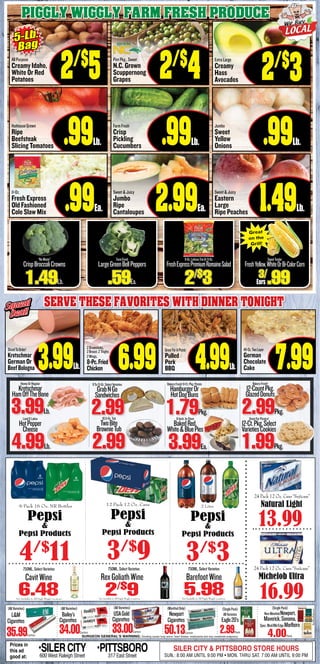 SlicedToOrder!
Kretschmar
German Or
BeefBologna 3.99Lb.
2Drumsticks,
2Breast,2Thighs,
2Wings,
8-Pc.Fried
Chicken 6.99
Squeal
Deal!
Squeal
Deal!
HoneyOrRegular
Kretschmar
HamOffTheBone
3.99Lb.
LandOLakes
HotPepper
Cheese
4.99Lb.
9To13-Oz.SelectVarieties
GrabNGo
Sandwiches
2.99
BakeryFresh!8-Ct.Pkg.Potato
HamburgerOr
HotDogBuns
1.79Pkg.
GreatForPicnics!
12-Ct.Pkg.Select
VarietiesCookies
BakeryFresh!
12-CountPkg.
GlazedDonuts
2.99Pkg.
8-Inch,In-Store
BakedRed,
White&BluePies
3.99Ea.
Serve these favorites with dinner tonight
49-Oz.TwoLayer
German
Chocolate
Cake 7.99
1.99Pkg.
Piggly Wiggly Farm fresh produce
Extra Large
Creamy
Hass
Avocados
“NoWaste”
CrispBroccoliCrowns
1.49Lb.
FarmFresh
LargeGreenBellPeppers
.59Ea.
9-Oz.LettuceTrioOr9-Oz.
FreshExpressPremiumRomaineSalad
2/$
3
All Purpose
Creamy Idaho,
White Or Red
Potatoes 2/$
5
Hothouse Grown
Ripe
Beefsteak
Slicing Tomatoes .99Lb.
11-Oz.
Fresh Express
Old Fashioned
Cole Slaw Mix .99Ea.
Pint Pkg., Sweet
N.C. Grown
Scuppernong
Grapes 2/$
4
Farm Fresh
Crisp
Pickling
Cucumbers .99Lb.
Sweet & Juicy
Jumbo
Ripe
Cantaloupes 2.99Ea.
Jumbo
Sweet
Yellow
Onions .99Lb.
Sweet & Juicy
Eastern
Large
Ripe Peaches 1.49Lb.
5-Lb.
Bag
SURGEON GENERAL’S WARNING: Smoking causes lung cancer, heart disease, emphysema and may complicate pregnancy.
(AllVarieties)
L&M
Cigarettes
35.99Carton
(AllVarieties)
Bailey’s
Cigarettes
34.00Carton
(SinglePack)
AllVarieties
Eagle20’s
2.99Pack
(MentholOnly)
Newport
Cigarettes
50.13Carton
(AllVarieties)
USAGold
Cigarettes
33.00Carton
(SinglePack)
Non-MentholNewport,
Maverick,Sonoma,
Spec.Blnd/Blk/EdgeMarlboro
4.00Pack
2/$
3
16.99
24 Pack 12 Oz. Cans “Suitcase”
Michelob Ultra
3/$
9 3/$
3
6 Pack 16 Oz. NR Bottles
Pepsi
&
Pepsi Products
4/$
11
Not Available In All Piggly Wiggly LocationsNot Available In All Piggly Wiggly Locations Not Available In All Piggly Wiggly Locations
12 Pack 12 Oz. Cans
Pepsi
&
Pepsi Products
2 Liter
Pepsi
&
Pepsi Products
Prices in
this ad
good at:
•SILERCITY600 West Raleigh Street
•PITTSBORO317 East Street
SILER CITY & PITTSBORO STORE HOURS
SUN.: 8:00 AM UNTIL 9:00 PM • MON. THRU SAT. 7:00 AM UNTIL 9:00 PM
750ML,SelectVarieties
6.48
CavitWine
750ML,SelectVarieties
2/$
9
RexGoliathWine
750ML,SelectVarieties
5.98
BarefootWine
13.99
24 Pack 12 Oz. Cans “Suitcase”
Natural Light
3/
.99Ears
SweetTender
FreshYellow,WhiteOrBi-ColorCorn
Great
on the
Grill!
10.5-Oz.Tub
TwoBite
BrownieTub
2.99
4.99Lb.
GreatForAPicnic
Pulled
Pork
BBQ
 