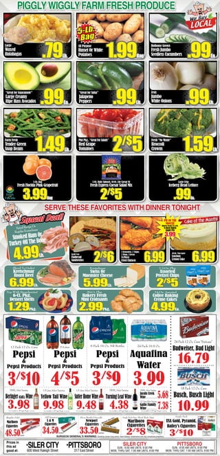 Large
Waxed
Rutabagas
“Great for Guacamole”
Large Creamy
Ripe Hass Avocados
Farm Fresh
Tender Green
Snap Beans
All Purpose
Russet Or White
Potatoes
“Great for Salsa”
Jalapeno
Peppers
PintPkg.,“GreatForSalads”
Red Grape
Tomatoes
Hothouse Grown
Fresh Jumbo
Seedless Cucumbers
Zesty
Jumbo
White Onions
Fresh “No Waste”
Broccoli
Crowns
5-Lb. Bag
Fresh Florida Pink Grapefruit
3.99Bag
5-Oz. Baby Spinach, 10-Oz. Lite Caesar Or
Fresh Express Caesar Salad Mix
2/$
5
PigglyWigglyFarm fresh produce
5-Lb.
Bag
.99Ea..79Lb. 1.99Bag
.99Lb. .99Lb..99Ea.
2/$
5 1.59Lb.1.49Lb.
49-Oz. Two Layer
Luscious
Lemon Cake 6.99
Cake of the Month!
Large Crisp
Iceberg Head Lettuce
.99Ea.
Serve these favorites with dinner tonight
SpiralRecipeOr
RegularKretschmar
SmokedHamOr
TurkeyOffTheBone
4.99Lb.
Squeal Deal!Squeal Deal!
Grab N Go
Flatbread
Sandwiches 2/$
6
SURGEON GENERAL’S WARNING: Smoking causes lung cancer, heart disease, emphysema and may complicate pregnancy.
(All Varieties)
L & M
Cigarettes
34.50Carton
Single Pack
USA Gold, Pyramid,
Bailey’s Cigarettes
3/$
10
Single Pack (Spec. Blend, Black, Edge)(Non-Menthol Smooth)
Newport
Cigarettes
33.50Carton
(Regular Only)
Marlboro
Cigarettes
48.50Carton
Marlboro
Cigarettes
2/$
8
Prices in
this ad
good at:
•SILERCITY600 West Raleigh Street
•PITTSBORO317 East Street
SILER CITY
SUN.: 8:00 AM UNTIL 9:00 PM
MON. THRU SAT. 7:00 AM UNTIL 9:00 PM
PITTSBORO
SUN.: 8:00 AM UNTIL 8:00 PM
MON. THRU SAT. 7:00 AM UNTIL 9:00 PM
6 Pack 16 Oz. NR Bottles
3/$
9
12 Pack 12 Oz. Cans
Pepsi
&
Pepsi Products
3/$
10
2 Liter
Pepsi
&
Pepsi Products
4/$
5
Pepsi
&
Pepsi Products
18 Pack 12 Oz. Cans
Busch, Busch Light
10.99
16.79
24 Pack 12 Oz. Cans “Suitcase”
Budweiser, Bud Light
24 Pack 16.9 Oz.
3.99
Aquafina
Water
Not Available In All Piggly Wiggly LocationsNot Available In All Piggly Wiggly LocationsNot Available In All Piggly Wiggly Locations Not Available In All Piggly Wiggly Locations Not Available In All Piggly Wiggly Locations
5.68
750ML,SelectVarieties
Jacobs Creek
Wine . . . . . . . . . . . . .
1.5 Liter,SelectVarieties
Gallo Family
Wine . . . . . . . . . . . .
750ML, Select Varieties
Turning Leaf Wine
4.38 7.38
1.5 Liter, Select Varieties
9.98
Yellow Tail Wine
1.5 Liter, Select Varieties
SutterHomeWine
9.483.98
750ML,SelectVarieties
Beringer (Calif.) Wine
2 Drumsticks, 2 Thighs,
2 Wings, 2 Breast
8-Piece
Fried Chicken 6.99
PIE OF THE
MONTH!
Bakery Fresh! 25.5-Oz.
8-Inch Dutch
Apple Pie
3.99
Kretschmar
Swiss Or
Muenster Cheese
5.99Lb.
7.2-Oz. Pkg.
Assorted
Pretzel Chips
2/$
5
20-Ct. Pkg.
Bakery Fresh
Mini Croissants
2.99Pkg.
Top With Strawberries!
6-Ct. Pkg.
Dessert Shells
1.29Pkg.
24-Oz. Assorted
Coffee Baking
Créme Cakes
4.99Ea.
Sliced To Order!
Kretschmar
Roast Beef
6.99Lb.
 