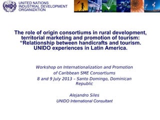 UNITED NATIONS
INDUSTRIAL DEVELOPMENT
ORGANIZATION
The role of origin consortiums in rural development,
territorial marketing and promotion of tourism:
“Relationship between handicrafts and tourism.
UNIDO experiences in Latin America.
Workshop on Internationalization and Promotion
of Caribbean SME Consortiums
8 and 9 July 2013 – Santo Domingo, Dominican
Republic
Alejandro Siles
UNIDO International Consultant
 