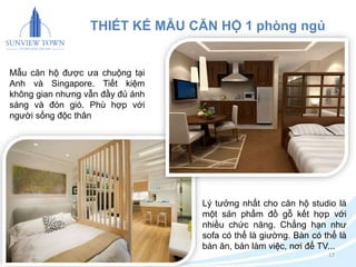 17 
THIẾT KẾ MẪU CĂN HỘ 1 phòng ngủ 
Lý tưởng nhất cho căn hộ studio là 
một sản phẩm đồ gỗ kết hợp với 
nhiều chức năng. Chẳng hạn như 
sofa có thể là giường. Bàn có thể là 
bàn ăn, bàn làm việc, nơi để TV... 
Mẫu căn hộ được ưa chuộng tại 
Anh và Singapore. Tiết kiệm 
không gian nhưng vẫn đầy đủ ánh 
sáng và đón gió. Phù hợp với 
người sống độc thân 
 
