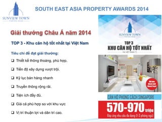 21 
SOUTH EAST ASIA PROPERTY AWARDS 2014 
TOP 3 - Khu căn hộ tốt nhất tại Việt Nam 
Tiêu chí để đạt giải thưởng: 
 Thiết kế thông thoáng, phù hợp. 
 Tiến độ xây dựng vượt trội. 
 Kỷ lục bán hàng nhanh 
 Truyền thông rộng rãi. 
 Tiện ích đầy đủ. 
 Giá cả phù hợp so với khu vực 
 Vị trí thuận lợi và dân trí cao. 
 