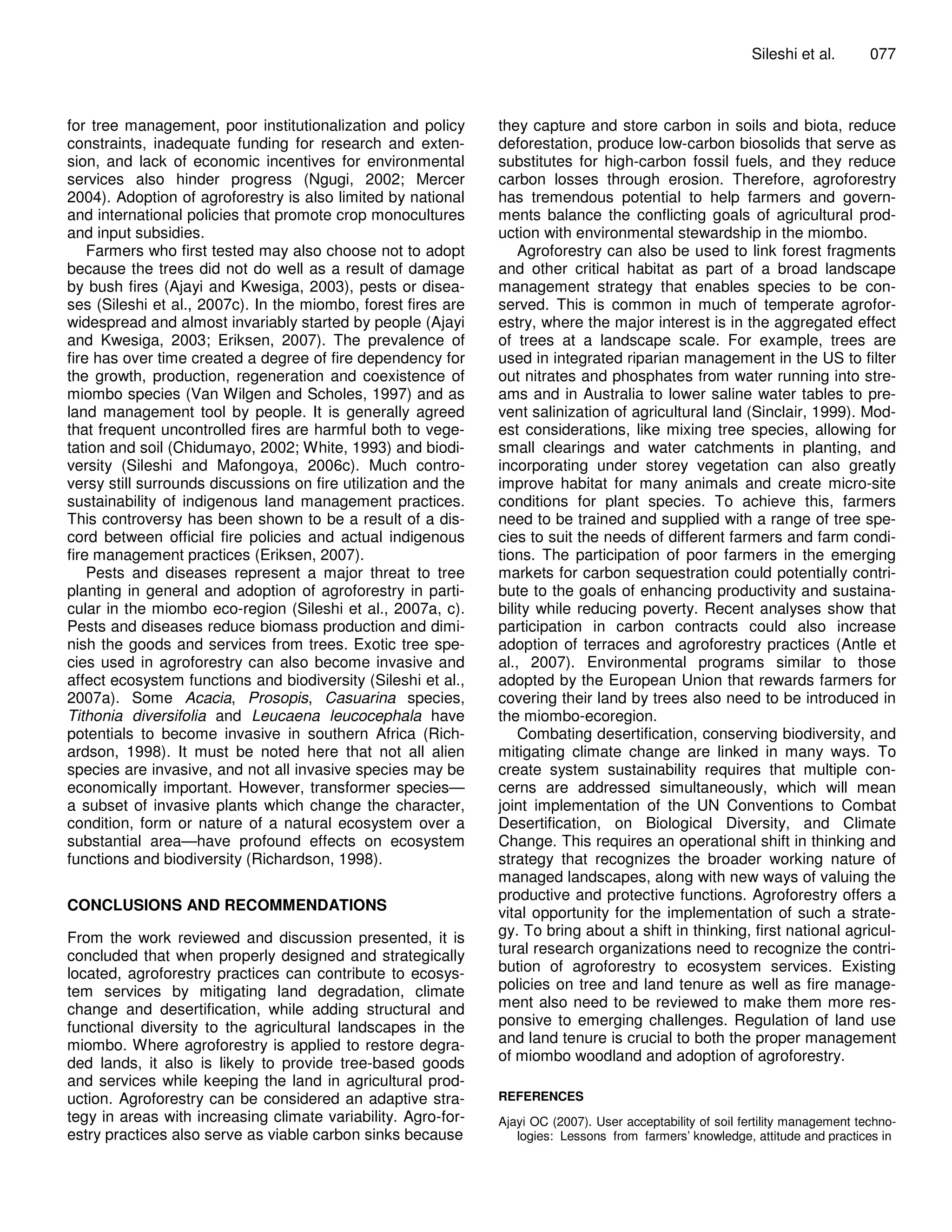 Sileshi et al.        077



for tree management, poor institutionalization and policy       they capture and store carbon in soils and biota, reduce
constraints, inadequate funding for research and exten-         deforestation, produce low-carbon biosolids that serve as
sion, and lack of economic incentives for environmental         substitutes for high-carbon fossil fuels, and they reduce
services also hinder progress (Ngugi, 2002; Mercer              carbon losses through erosion. Therefore, agroforestry
2004). Adoption of agroforestry is also limited by national     has tremendous potential to help farmers and govern-
and international policies that promote crop monocultures       ments balance the conflicting goals of agricultural prod-
and input subsidies.                                            uction with environmental stewardship in the miombo.
    Farmers who first tested may also choose not to adopt           Agroforestry can also be used to link forest fragments
because the trees did not do well as a result of damage         and other critical habitat as part of a broad landscape
by bush fires (Ajayi and Kwesiga, 2003), pests or disea-        management strategy that enables species to be con-
ses (Sileshi et al., 2007c). In the miombo, forest fires are    served. This is common in much of temperate agrofor-
widespread and almost invariably started by people (Ajayi       estry, where the major interest is in the aggregated effect
and Kwesiga, 2003; Eriksen, 2007). The prevalence of            of trees at a landscape scale. For example, trees are
fire has over time created a degree of fire dependency for      used in integrated riparian management in the US to filter
the growth, production, regeneration and coexistence of         out nitrates and phosphates from water running into stre-
miombo species (Van Wilgen and Scholes, 1997) and as            ams and in Australia to lower saline water tables to pre-
land management tool by people. It is generally agreed          vent salinization of agricultural land (Sinclair, 1999). Mod-
that frequent uncontrolled fires are harmful both to vege-      est considerations, like mixing tree species, allowing for
tation and soil (Chidumayo, 2002; White, 1993) and biodi-       small clearings and water catchments in planting, and
versity (Sileshi and Mafongoya, 2006c). Much contro-            incorporating under storey vegetation can also greatly
versy still surrounds discussions on fire utilization and the   improve habitat for many animals and create micro-site
sustainability of indigenous land management practices.         conditions for plant species. To achieve this, farmers
This controversy has been shown to be a result of a dis-        need to be trained and supplied with a range of tree spe-
cord between official fire policies and actual indigenous       cies to suit the needs of different farmers and farm condi-
fire management practices (Eriksen, 2007).                      tions. The participation of poor farmers in the emerging
    Pests and diseases represent a major threat to tree         markets for carbon sequestration could potentially contri-
planting in general and adoption of agroforestry in parti-      bute to the goals of enhancing productivity and sustaina-
cular in the miombo eco-region (Sileshi et al., 2007a, c).      bility while reducing poverty. Recent analyses show that
Pests and diseases reduce biomass production and dimi-          participation in carbon contracts could also increase
nish the goods and services from trees. Exotic tree spe-        adoption of terraces and agroforestry practices (Antle et
cies used in agroforestry can also become invasive and          al., 2007). Environmental programs similar to those
affect ecosystem functions and biodiversity (Sileshi et al.,    adopted by the European Union that rewards farmers for
2007a). Some Acacia, Prosopis, Casuarina species,               covering their land by trees also need to be introduced in
Tithonia diversifolia and Leucaena leucocephala have            the miombo-ecoregion.
potentials to become invasive in southern Africa (Rich-             Combating desertification, conserving biodiversity, and
ardson, 1998). It must be noted here that not all alien         mitigating climate change are linked in many ways. To
species are invasive, and not all invasive species may be       create system sustainability requires that multiple con-
economically important. However, transformer species—           cerns are addressed simultaneously, which will mean
a subset of invasive plants which change the character,         joint implementation of the UN Conventions to Combat
condition, form or nature of a natural ecosystem over a         Desertification, on Biological Diversity, and Climate
substantial area—have profound effects on ecosystem             Change. This requires an operational shift in thinking and
functions and biodiversity (Richardson, 1998).                  strategy that recognizes the broader working nature of
                                                                managed landscapes, along with new ways of valuing the
                                                                productive and protective functions. Agroforestry offers a
CONCLUSIONS AND RECOMMENDATIONS                                 vital opportunity for the implementation of such a strate-
From the work reviewed and discussion presented, it is          gy. To bring about a shift in thinking, first national agricul-
concluded that when properly designed and strategically         tural research organizations need to recognize the contri-
located, agroforestry practices can contribute to ecosys-       bution of agroforestry to ecosystem services. Existing
tem services by mitigating land degradation, climate            policies on tree and land tenure as well as fire manage-
change and desertification, while adding structural and         ment also need to be reviewed to make them more res-
functional diversity to the agricultural landscapes in the      ponsive to emerging challenges. Regulation of land use
miombo. Where agroforestry is applied to restore degra-         and land tenure is crucial to both the proper management
ded lands, it also is likely to provide tree-based goods        of miombo woodland and adoption of agroforestry.
and services while keeping the land in agricultural prod-
uction. Agroforestry can be considered an adaptive stra-        REFERENCES
tegy in areas with increasing climate variability. Agro-for-    Ajayi OC (2007). User acceptability of soil fertility management techno-
estry practices also serve as viable carbon sinks because          logies: Lessons from farmers’ knowledge, attitude and practices in
 