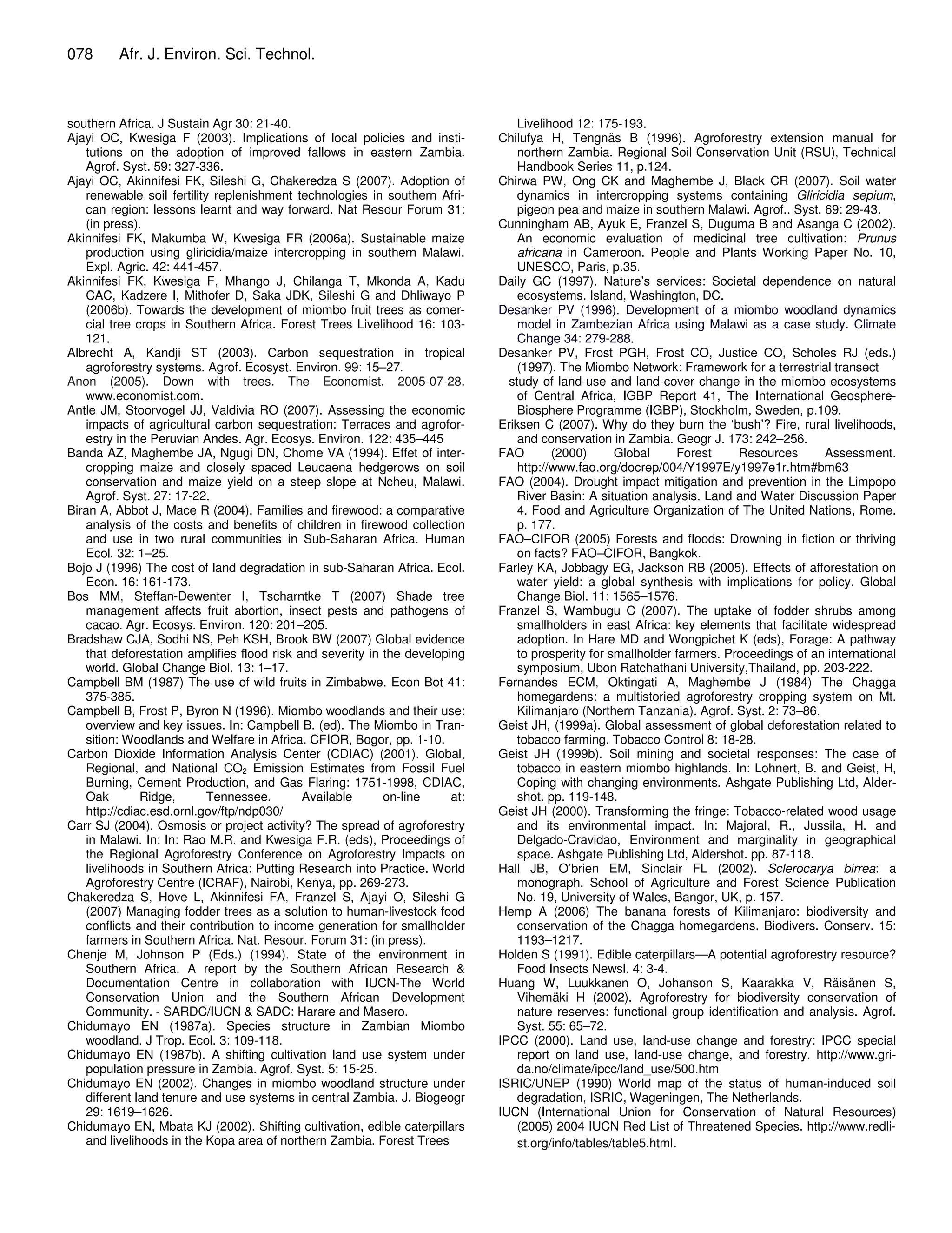 078      Afr. J. Environ. Sci. Technol.



southern Africa. J Sustain Agr 30: 21-40.                                        Livelihood 12: 175-193.
Ajayi OC, Kwesiga F (2003). Implications of local policies and insti-        Chilufya H, Tengnäs B (1996). Agroforestry extension manual for
   tutions on the adoption of improved fallows in eastern Zambia.                northern Zambia. Regional Soil Conservation Unit (RSU), Technical
   Agrof. Syst. 59: 327-336.                                                     Handbook Series 11, p.124.
Ajayi OC, Akinnifesi FK, Sileshi G, Chakeredza S (2007). Adoption of         Chirwa PW, Ong CK and Maghembe J, Black CR (2007). Soil water
   renewable soil fertility replenishment technologies in southern Afri-         dynamics in intercropping systems containing Gliricidia sepium,
   can region: lessons learnt and way forward. Nat Resour Forum 31:              pigeon pea and maize in southern Malawi. Agrof.. Syst. 69: 29-43.
   (in press).                                                               Cunningham AB, Ayuk E, Franzel S, Duguma B and Asanga C (2002).
Akinnifesi FK, Makumba W, Kwesiga FR (2006a). Sustainable maize                  An economic evaluation of medicinal tree cultivation: Prunus
   production using gliricidia/maize intercropping in southern Malawi.           africana in Cameroon. People and Plants Working Paper No. 10,
   Expl. Agric. 42: 441-457.                                                     UNESCO, Paris, p.35.
Akinnifesi FK, Kwesiga F, Mhango J, Chilanga T, Mkonda A, Kadu               Daily GC (1997). Nature’s services: Societal dependence on natural
   CAC, Kadzere I, Mithofer D, Saka JDK, Sileshi G and Dhliwayo P                ecosystems. Island, Washington, DC.
   (2006b). Towards the development of miombo fruit trees as comer-          Desanker PV (1996). Development of a miombo woodland dynamics
   cial tree crops in Southern Africa. Forest Trees Livelihood 16: 103-          model in Zambezian Africa using Malawi as a case study. Climate
   121.                                                                          Change 34: 279-288.
Albrecht A, Kandji ST (2003). Carbon sequestration in tropical               Desanker PV, Frost PGH, Frost CO, Justice CO, Scholes RJ (eds.)
   agroforestry systems. Agrof. Ecosyst. Environ. 99: 15–27.                     (1997). The Miombo Network: Framework for a terrestrial transect
Anon (2005). Down with trees. The Economist. 2005-07-28.                       study of land-use and land-cover change in the miombo ecosystems
   www.economist.com.                                                            of Central Africa, IGBP Report 41, The International Geosphere-
Antle JM, Stoorvogel JJ, Valdivia RO (2007). Assessing the economic              Biosphere Programme (IGBP), Stockholm, Sweden, p.109.
   impacts of agricultural carbon sequestration: Terraces and agrofor-       Eriksen C (2007). Why do they burn the ‘bush’? Fire, rural livelihoods,
   estry in the Peruvian Andes. Agr. Ecosys. Environ. 122: 435–445               and conservation in Zambia. Geogr J. 173: 242–256.
Banda AZ, Maghembe JA, Ngugi DN, Chome VA (1994). Effet of inter-            FAO        (2000)       Global     Forest    Resources       Assessment.
   cropping maize and closely spaced Leucaena hedgerows on soil                  http://www.fao.org/docrep/004/Y1997E/y1997e1r.htm#bm63
   conservation and maize yield on a steep slope at Ncheu, Malawi.           FAO (2004). Drought impact mitigation and prevention in the Limpopo
   Agrof. Syst. 27: 17-22.                                                       River Basin: A situation analysis. Land and Water Discussion Paper
Biran A, Abbot J, Mace R (2004). Families and firewood: a comparative            4. Food and Agriculture Organization of The United Nations, Rome.
   analysis of the costs and benefits of children in firewood collection         p. 177.
   and use in two rural communities in Sub-Saharan Africa. Human             FAO–CIFOR (2005) Forests and floods: Drowning in fiction or thriving
   Ecol. 32: 1–25.                                                               on facts? FAO–CIFOR, Bangkok.
Bojo J (1996) The cost of land degradation in sub-Saharan Africa. Ecol.      Farley KA, Jobbagy EG, Jackson RB (2005). Effects of afforestation on
   Econ. 16: 161-173.                                                            water yield: a global synthesis with implications for policy. Global
Bos MM, Steffan-Dewenter I, Tscharntke T (2007) Shade tree                       Change Biol. 11: 1565–1576.
   management affects fruit abortion, insect pests and pathogens of          Franzel S, Wambugu C (2007). The uptake of fodder shrubs among
   cacao. Agr. Ecosys. Environ. 120: 201–205.                                    smallholders in east Africa: key elements that facilitate widespread
Bradshaw CJA, Sodhi NS, Peh KSH, Brook BW (2007) Global evidence                 adoption. In Hare MD and Wongpichet K (eds), Forage: A pathway
   that deforestation amplifies flood risk and severity in the developing        to prosperity for smallholder farmers. Proceedings of an international
   world. Global Change Biol. 13: 1–17.                                          symposium, Ubon Ratchathani University,Thailand, pp. 203-222.
Campbell BM (1987) The use of wild fruits in Zimbabwe. Econ Bot 41:          Fernandes ECM, Oktingati A, Maghembe J (1984) The Chagga
   375-385.                                                                      homegardens: a multistoried agroforestry cropping system on Mt.
Campbell B, Frost P, Byron N (1996). Miombo woodlands and their use:             Kilimanjaro (Northern Tanzania). Agrof. Syst. 2: 73–86.
   overview and key issues. In: Campbell B. (ed). The Miombo in Tran-        Geist JH, (1999a). Global assessment of global deforestation related to
   sition: Woodlands and Welfare in Africa. CFIOR, Bogor, pp. 1-10.              tobacco farming. Tobacco Control 8: 18-28.
Carbon Dioxide Information Analysis Center (CDIAC) (2001). Global,           Geist JH (1999b). Soil mining and societal responses: The case of
   Regional, and National CO2 Emission Estimates from Fossil Fuel                tobacco in eastern miombo highlands. In: Lohnert, B. and Geist, H,
   Burning, Cement Production, and Gas Flaring: 1751-1998, CDIAC,                Coping with changing environments. Ashgate Publishing Ltd, Alder-
   Oak        Ridge,       Tennessee.       Available      on-line     at:       shot. pp. 119-148.
   http://cdiac.esd.ornl.gov/ftp/ndp030/                                     Geist JH (2000). Transforming the fringe: Tobacco-related wood usage
Carr SJ (2004). Osmosis or project activity? The spread of agroforestry          and its environmental impact. In: Majoral, R., Jussila, H. and
   in Malawi. In: In: Rao M.R. and Kwesiga F.R. (eds), Proceedings of            Delgado-Cravidao, Environment and marginality in geographical
   the Regional Agroforestry Conference on Agroforestry Impacts on               space. Ashgate Publishing Ltd, Aldershot. pp. 87-118.
   livelihoods in Southern Africa: Putting Research into Practice. World     Hall JB, O’brien EM, Sinclair FL (2002). Sclerocarya birrea: a
   Agroforestry Centre (ICRAF), Nairobi, Kenya, pp. 269-273.                     monograph. School of Agriculture and Forest Science Publication
Chakeredza S, Hove L, Akinnifesi FA, Franzel S, Ajayi O, Sileshi G               No. 19, University of Wales, Bangor, UK, p. 157.
   (2007) Managing fodder trees as a solution to human-livestock food        Hemp A (2006) The banana forests of Kilimanjaro: biodiversity and
   conflicts and their contribution to income generation for smallholder         conservation of the Chagga homegardens. Biodivers. Conserv. 15:
   farmers in Southern Africa. Nat. Resour. Forum 31: (in press).                1193–1217.
Chenje M, Johnson P (Eds.) (1994). State of the environment in               Holden S (1991). Edible caterpillars—A potential agroforestry resource?
   Southern Africa. A report by the Southern African Research &                  Food Insects Newsl. 4: 3-4.
   Documentation Centre in collaboration with IUCN-The World                 Huang W, Luukkanen O, Johanson S, Kaarakka V, Räisänen S,
   Conservation Union and the Southern African Development                       Vihemäki H (2002). Agroforestry for biodiversity conservation of
   Community. - SARDC/IUCN & SADC: Harare and Masero.                            nature reserves: functional group identification and analysis. Agrof.
Chidumayo EN (1987a). Species structure in Zambian Miombo                        Syst. 55: 65–72.
   woodland. J Trop. Ecol. 3: 109-118.                                       IPCC (2000). Land use, land-use change and forestry: IPCC special
Chidumayo EN (1987b). A shifting cultivation land use system under               report on land use, land-use change, and forestry. http://www.gri-
   population pressure in Zambia. Agrof. Syst. 5: 15-25.                         da.no/climate/ipcc/land_use/500.htm
Chidumayo EN (2002). Changes in miombo woodland structure under              ISRIC/UNEP (1990) World map of the status of human-induced soil
   different land tenure and use systems in central Zambia. J. Biogeogr          degradation, ISRIC, Wageningen, The Netherlands.
   29: 1619–1626.                                                            IUCN (International Union for Conservation of Natural Resources)
Chidumayo EN, Mbata KJ (2002). Shifting cultivation, edible caterpillars         (2005) 2004 IUCN Red List of Threatened Species. http://www.redli-
   and livelihoods in the Kopa area of northern Zambia. Forest Trees             st.org/info/tables/table5.html.
 