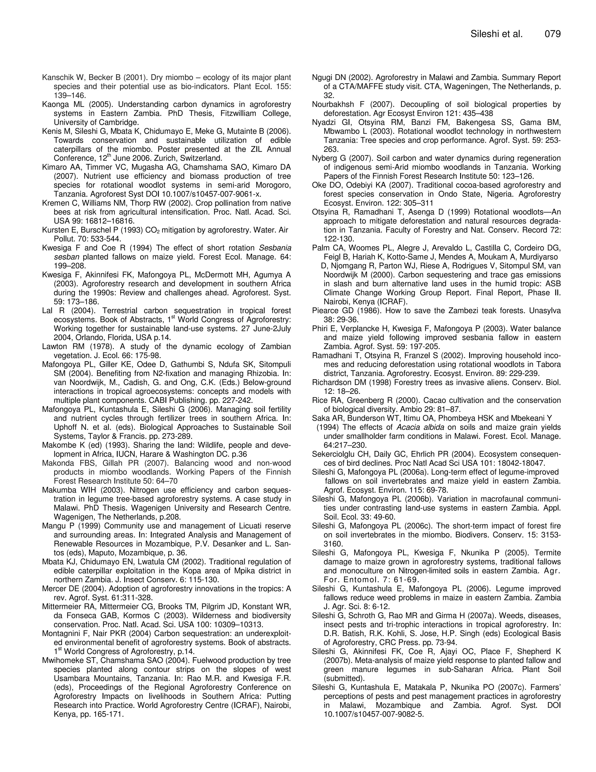 Sileshi et al.         079



Kanschik W, Becker B (2001). Dry miombo – ecology of its major plant         Ngugi DN (2002). Agroforestry in Malawi and Zambia. Summary Report
    species and their potential use as bio-indicators. Plant Ecol. 155:          of a CTA/MAFFE study visit. CTA, Wageningen, The Netherlands, p.
    139–146.                                                                     32.
Kaonga ML (2005). Understanding carbon dynamics in agroforestry              Nourbakhsh F (2007). Decoupling of soil biological properties by
    systems in Eastern Zambia. PhD Thesis, Fitzwilliam College,                  deforestation. Agr Ecosyst Environ 121: 435–438
    University of Cambridge.                                                 Nyadzi GI, Otsyina RM, Banzi FM, Bakengesa SS, Gama BM,
Kenis M, Sileshi G, Mbata K, Chidumayo E, Meke G, Mutainte B (2006).             Mbwambo L (2003). Rotational woodlot technology in northwestern
    Towards conservation and sustainable utilization of edible                   Tanzania: Tree species and crop performance. Agrof. Syst. 59: 253-
    caterpillars of the miombo. Poster presented at the ZIL Annual               263.
    Conference, 12th June 2006. Zurich, Switzerland.                         Nyberg G (2007). Soil carbon and water dynamics during regeneration
Kimaro AA, Timmer VC, Mugasha AG, Chamshama SAO, Kimaro DA                       of indigenous semi-Arid miombo woodlands in Tanzania. Working
    (2007). Nutrient use efficiency and biomass production of tree               Papers of the Finnish Forest Research Institute 50: 123–126.
    species for rotational woodlot systems in semi-arid Morogoro,            Oke DO, Odebiyi KA (2007). Traditional cocoa-based agroforestry and
    Tanzania. Agroforest Syst DOI 10.1007/s10457-007-9061-x.                     forest species conservation in Ondo State, Nigeria. Agroforestry
Kremen C, Williams NM, Thorp RW (2002). Crop pollination from native             Ecosyst. Environ. 122: 305–311
    bees at risk from agricultural intensification. Proc. Natl. Acad. Sci.   Otsyina R, Ramadhani T, Asenga D (1999) Rotational woodlots—An
    USA 99: 16812–16816.                                                         approach to mitigate deforestation and natural resources degrada-
Kursten E, Burschel P (1993) CO2 mitigation by agroforestry. Water. Air          tion in Tanzania. Faculty of Forestry and Nat. Conserv. Record 72:
    Pollut. 70: 533-544.                                                         122-130.
Kwesiga F and Coe R (1994) The effect of short rotation Sesbania             Palm CA, Woomes PL, Alegre J, Arevaldo L, Castilla C, Cordeiro DG,
    sesban planted fallows on maize yield. Forest Ecol. Manage. 64:              Feigl B, Hariah K, Kotto-Same J, Mendes A, Moukam A, Murdiyarso
    199–208.                                                                    D, Njomgang R, Parton WJ, Riese A, Rodrigues V, Sitompul SM, van
Kwesiga F, Akinnifesi FK, Mafongoya PL, McDermott MH, Agumya A                   Noordwijk M (2000). Carbon sequestering and trace gas emissions
    (2003). Agroforestry research and development in southern Africa             in slash and burn alternative land uses in the humid tropic: ASB
    during the 1990s: Review and challenges ahead. Agroforest. Syst.             Climate Change Working Group Report. Final Report, Phase II.
    59: 173–186.                                                                 Nairobi, Kenya (ICRAF).
Lal R (2004). Terrestrial carbon sequestration in tropical forest            Piearce GD (1986). How to save the Zambezi teak forests. Unasylva
    ecosystems. Book of Abstracts, 1st World Congress of Agroforestry:           38: 29-36.
    Working together for sustainable land-use systems. 27 June-2July         Phiri E, Verplancke H, Kwesiga F, Mafongoya P (2003). Water balance
    2004, Orlando, Florida, USA p.14.                                            and maize yield following improved sesbania fallow in eastern
Lawton RM (1978). A study of the dynamic ecology of Zambian                      Zambia. Agrof. Syst. 59: 197-205.
    vegetation. J. Ecol. 66: 175-98.                                         Ramadhani T, Otsyina R, Franzel S (2002). Improving household inco-
Mafongoya PL, Giller KE, Odee D, Gathumbi S, Ndufa SK, Sitompuli                 mes and reducing deforestation using rotational woodlots in Tabora
    SM (2004). Benefiting from N2-fixation and managing Rhizobia. In:            district, Tanzania. Agroforestry. Ecosyst. Environ. 89: 229-239.
    van Noordwijk, M., Cadish, G. and Ong, C.K. (Eds.) Below-ground          Richardson DM (1998) Forestry trees as invasive aliens. Conserv. Biol.
    interactions in tropical agroecosystems: concepts and models with            12: 18–26.
    multiple plant components. CABI Publishing. pp. 227-242.                 Rice RA, Greenberg R (2000). Cacao cultivation and the conservation
Mafongoya PL, Kuntashula E, Sileshi G (2006). Managing soil fertility            of biological diversity. Ambio 29: 81–87.
    and nutrient cycles through fertilizer trees in southern Africa. In:     Saka AR, Bunderson WT, Itimu OA, Phombeya HSK and Mbekeani Y
    Uphoff N. et al. (eds). Biological Approaches to Sustainable Soil         (1994) The effects of Acacia albida on soils and maize grain yields
    Systems, Taylor & Francis. pp. 273-289.                                      under smallholder farm conditions in Malawi. Forest. Ecol. Manage.
Makombe K (ed) (1993). Sharing the land: Wildlife, people and deve-              64:217–230.
    lopment in Africa, IUCN, Harare & Washington DC. p.36                    Sekerciolglu CH, Daily GC, Ehrlich PR (2004). Ecosystem consequen-
Makonda FBS, Gillah PR (2007). Balancing wood and non-wood                       ces of bird declines. Proc Natl Acad Sci USA 101: 18042-18047.
    products in miombo woodlands. Working Papers of the Finnish              Sileshi G, Mafongoya PL (2006a). Long-term effect of legume-improved
    Forest Research Institute 50: 64–70                                           fallows on soil invertebrates and maize yield in eastern Zambia.
Makumba WIH (2003). Nitrogen use efficiency and carbon seques-                   Agrof. Ecosyst. Environ. 115: 69-78.
    tration in legume tree-based agroforestry systems. A case study in       Sileshi G, Mafongoya PL (2006b). Variation in macrofaunal communi-
    Malawi. PhD Thesis. Wagenigen University and Research Centre.                ties under contrasting land-use systems in eastern Zambia. Appl.
    Wagenigen, The Netherlands, p.208.                                           Soil. Ecol. 33: 49-60.
Mangu P (1999) Community use and management of Licuati reserve               Sileshi G, Mafongoya PL (2006c). The short-term impact of forest fire
    and surrounding areas. In: Integrated Analysis and Management of             on soil invertebrates in the miombo. Biodivers. Conserv. 15: 3153-
    Renewable Resources in Mozambique, P.V. Desanker and L. San-                 3160.
    tos (eds), Maputo, Mozambique, p. 36.                                    Sileshi G, Mafongoya PL, Kwesiga F, Nkunika P (2005). Termite
Mbata KJ, Chidumayo EN, Lwatula CM (2002). Traditional regulation of             damage to maize grown in agroforestry systems, traditional fallows
    edible caterpillar exploitation in the Kopa area of Mpika district in        and monoculture on Nitrogen-limited soils in eastern Zambia. Agr.
    northern Zambia. J. Insect Conserv. 6: 115-130.                              For. Entom ol. 7: 61-69.
Mercer DE (2004). Adoption of agroforestry innovations in the tropics: A     Sileshi G, Kuntashula E, Mafongoya PL (2006). Legume improved
    rev. Agrof. Syst. 61:311-328.                                                fallows reduce weed problems in maize in eastern Zambia. Zambia
Mittermeier RA, Mittermeier CG, Brooks TM, Pilgrim JD, Konstant WR,              J. Agr. Sci. 8: 6-12.
    da Fonseca GAB, Kormos C (2003). Wilderness and biodiversity             Sileshi G, Schroth G, Rao MR and Girma H (2007a). Weeds, diseases,
    conservation. Proc. Natl. Acad. Sci. USA 100: 10309–10313.                   insect pests and tri-trophic interactions in tropical agroforestry. In:
Montagnini F, Nair PKR (2004) Carbon sequestration: an underexploit-             D.R. Batish, R.K. Kohli, S. Jose, H.P. Singh (eds) Ecological Basis
    ed environmental benefit of agroforestry systems. Book of abstracts.         of Agroforestry, CRC Press. pp. 73-94.
    1st World Congress of Agroforestry, p.14.                                Sileshi G, Akinnifesi FK, Coe R, Ajayi OC, Place F, Shepherd K
Mwihomeke ST, Chamshama SAO (2004). Fuelwood production by tree                  (2007b). Meta-analysis of maize yield response to planted fallow and
    species planted along contour strips on the slopes of west                   green manure legumes in sub-Saharan Africa. Plant Soil
    Usambara Mountains, Tanzania. In: Rao M.R. and Kwesiga F.R.                  (submitted).
    (eds), Proceedings of the Regional Agroforestry Conference on            Sileshi G, Kuntashula E, Matakala P, Nkunika PO (2007c). Farmers’
    Agroforestry Impacts on livelihoods in Southern Africa: Putting              perceptions of pests and pest management practices in agroforestry
    Research into Practice. World Agroforestry Centre (ICRAF), Nairobi,          in Malawi, Mozambique and Zambia. Agrof. Syst. DOI
    Kenya, pp. 165-171.                                                          10.1007/s10457-007-9082-5.
 