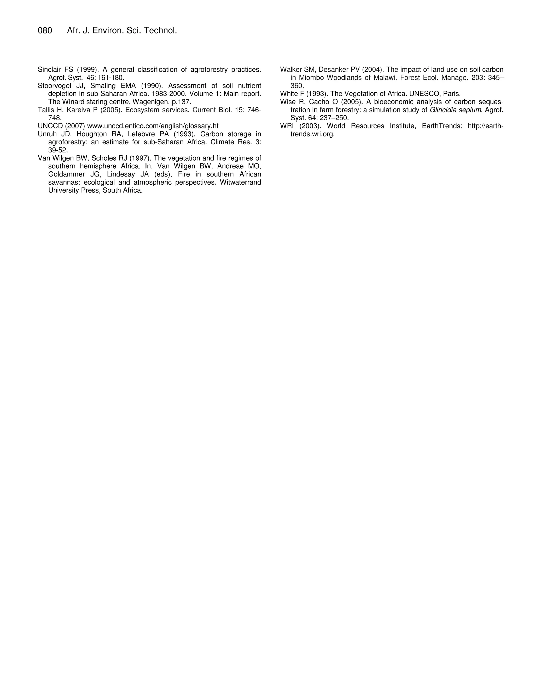 080      Afr. J. Environ. Sci. Technol.



Sinclair FS (1999). A general classification of agroforestry practices.   Walker SM, Desanker PV (2004). The impact of land use on soil carbon
   Agrof. Syst. 46: 161-180.                                                 in Miombo Woodlands of Malawi. Forest Ecol. Manage. 203: 345–
Stoorvogel JJ, Smaling EMA (1990). Assessment of soil nutrient               360.
   depletion in sub-Saharan Africa. 1983-2000. Volume 1: Main report.     White F (1993). The Vegetation of Africa. UNESCO, Paris.
   The Winard staring centre. Wagenigen, p.137.                           Wise R, Cacho O (2005). A bioeconomic analysis of carbon seques-
Tallis H, Kareiva P (2005). Ecosystem services. Current Biol. 15: 746-       tration in farm forestry: a simulation study of Gliricidia sepium. Agrof.
   748.                                                                      Syst. 64: 237–250.
UNCCD (2007) www.unccd.entico.com/english/glossary.ht                     WRI (2003). World Resources Institute, EarthTrends: http://earth-
Unruh JD, Houghton RA, Lefebvre PA (1993). Carbon storage in                 trends.wri.org.
   agroforestry: an estimate for sub-Saharan Africa. Climate Res. 3:
   39-52.
Van Wilgen BW, Scholes RJ (1997). The vegetation and fire regimes of
   southern hemisphere Africa. In. Van Wilgen BW, Andreae MO,
   Goldammer JG, Lindesay JA (eds), Fire in southern African
   savannas: ecological and atmospheric perspectives. Witwaterrand
   University Press, South Africa.
 