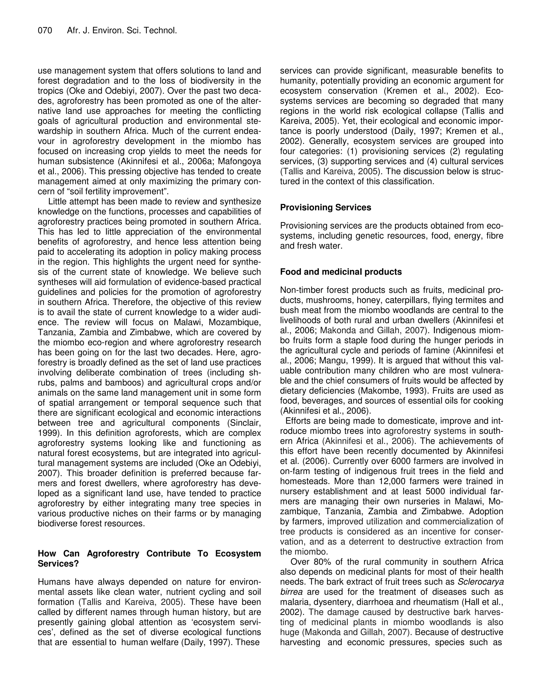 070    Afr. J. Environ. Sci. Technol.



use management system that offers solutions to land and        services can provide significant, measurable benefits to
forest degradation and to the loss of biodiversity in the      humanity, potentially providing an economic argument for
tropics (Oke and Odebiyi, 2007). Over the past two deca-       ecosystem conservation (Kremen et al., 2002). Eco-
des, agroforestry has been promoted as one of the alter-       systems services are becoming so degraded that many
native land use approaches for meeting the conflicting         regions in the world risk ecological collapse (Tallis and
goals of agricultural production and environmental ste-        Kareiva, 2005). Yet, their ecological and economic impor-
wardship in southern Africa. Much of the current endea-        tance is poorly understood (Daily, 1997; Kremen et al.,
vour in agroforestry development in the miombo has             2002). Generally, ecosystem services are grouped into
focused on increasing crop yields to meet the needs for        four categories: (1) provisioning services (2) regulating
human subsistence (Akinnifesi et al., 2006a; Mafongoya         services, (3) supporting services and (4) cultural services
et al., 2006). This pressing objective has tended to create    (Tallis and Kareiva, 2005). The discussion below is struc-
management aimed at only maximizing the primary con-           tured in the context of this classification.
cern of “soil fertility improvement”.
    Little attempt has been made to review and synthesize
knowledge on the functions, processes and capabilities of      Provisioning Services
agroforestry practices being promoted in southern Africa.      Provisioning services are the products obtained from eco-
This has led to little appreciation of the environmental       systems, including genetic resources, food, energy, fibre
benefits of agroforestry, and hence less attention being       and fresh water.
paid to accelerating its adoption in policy making process
in the region. This highlights the urgent need for synthe-
sis of the current state of knowledge. We believe such         Food and medicinal products
syntheses will aid formulation of evidence-based practical
guidelines and policies for the promotion of agroforestry      Non-timber forest products such as fruits, medicinal pro-
in southern Africa. Therefore, the objective of this review    ducts, mushrooms, honey, caterpillars, flying termites and
is to avail the state of current knowledge to a wider audi-    bush meat from the miombo woodlands are central to the
ence. The review will focus on Malawi, Mozambique,             livelihoods of both rural and urban dwellers (Akinnifesi et
Tanzania, Zambia and Zimbabwe, which are covered by            al., 2006; Makonda and Gillah, 2007). Indigenous miom-
the miombo eco-region and where agroforestry research          bo fruits form a staple food during the hunger periods in
has been going on for the last two decades. Here, agro-        the agricultural cycle and periods of famine (Akinnifesi et
forestry is broadly defined as the set of land use practices   al., 2006; Mangu, 1999). It is argued that without this val-
involving deliberate combination of trees (including sh-       uable contribution many children who are most vulnera-
rubs, palms and bamboos) and agricultural crops and/or         ble and the chief consumers of fruits would be affected by
animals on the same land management unit in some form          dietary deficiencies (Makombe, 1993). Fruits are used as
of spatial arrangement or temporal sequence such that          food, beverages, and sources of essential oils for cooking
there are significant ecological and economic interactions     (Akinnifesi et al., 2006).
between tree and agricultural components (Sinclair,              Efforts are being made to domesticate, improve and int-
1999). In this definition agroforests, which are complex       roduce miombo trees into agroforestry systems in south-
agroforestry systems looking like and functioning as           ern Africa (Akinnifesi et al., 2006). The achievements of
natural forest ecosystems, but are integrated into agricul-    this effort have been recently documented by Akinnifesi
tural management systems are included (Oke an Odebiyi,         et al. (2006). Currently over 6000 farmers are involved in
2007). This broader definition is preferred because far-       on-farm testing of indigenous fruit trees in the field and
mers and forest dwellers, where agroforestry has deve-         homesteads. More than 12,000 farmers were trained in
loped as a significant land use, have tended to practice       nursery establishment and at least 5000 individual far-
agroforestry by either integrating many tree species in        mers are managing their own nurseries in Malawi, Mo-
various productive niches on their farms or by managing        zambique, Tanzania, Zambia and Zimbabwe. Adoption
biodiverse forest resources.                                   by farmers, improved utilization and commercialization of
                                                               tree products is considered as an incentive for conser-
                                                               vation, and as a deterrent to destructive extraction from
How Can Agroforestry Contribute To Ecosystem                   the miombo.
Services?                                                          Over 80% of the rural community in southern Africa
                                                               also depends on medicinal plants for most of their health
Humans have always depended on nature for environ-             needs. The bark extract of fruit trees such as Sclerocarya
mental assets like clean water, nutrient cycling and soil      birrea are used for the treatment of diseases such as
formation (Tallis and Kareiva, 2005). These have been          malaria, dysentery, diarrhoea and rheumatism (Hall et al.,
called by different names through human history, but are       2002). The damage caused by destructive bark harves-
presently gaining global attention as ‘ecosystem servi-        ting of medicinal plants in miombo woodlands is also
ces’, defined as the set of diverse ecological functions       huge (Makonda and Gillah, 2007). Because of destructive
that are essential to human welfare (Daily, 1997). These       harvesting and economic pressures, species such as
 