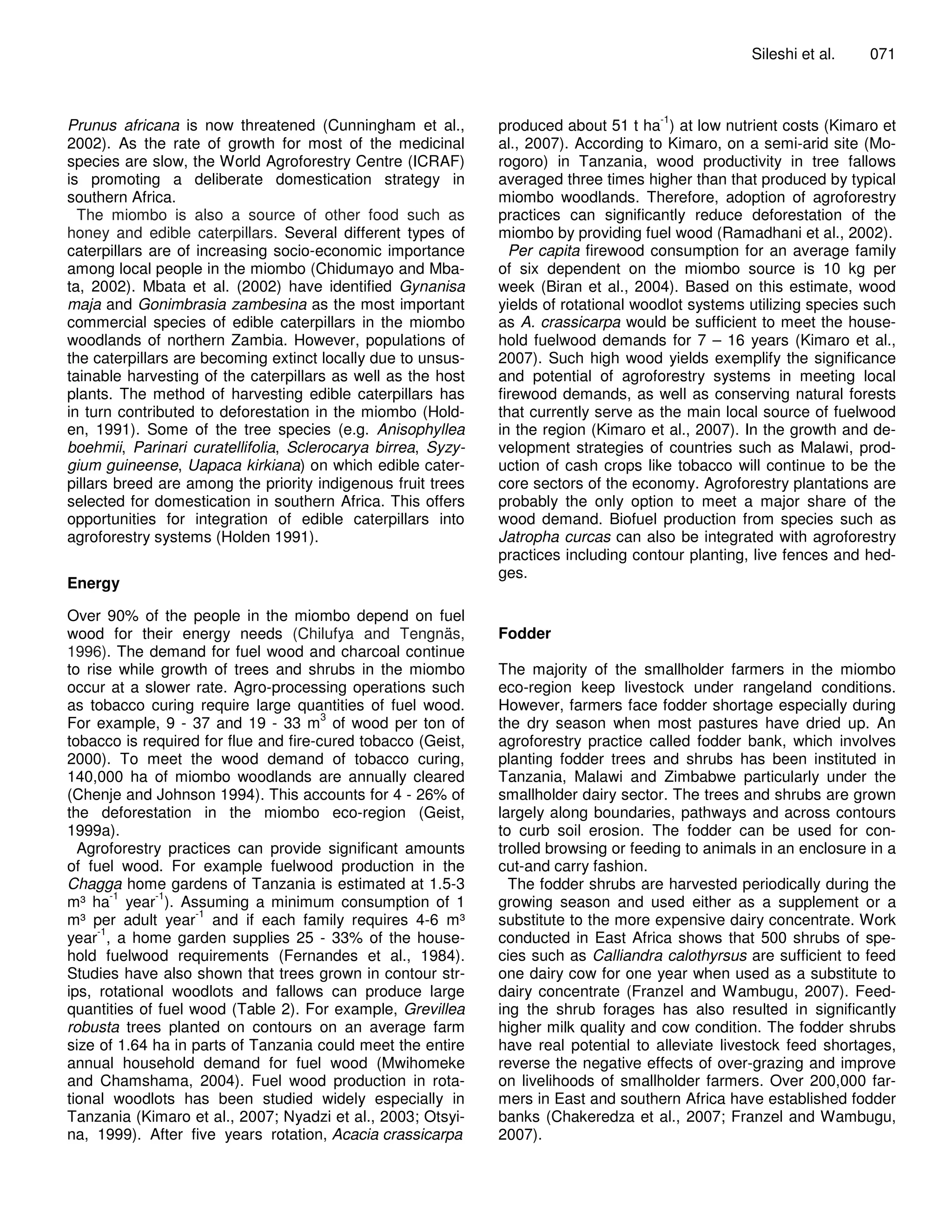 Sileshi et al.    071



                                                                                      -1
Prunus africana is now threatened (Cunningham et al.,         produced about 51 t ha ) at low nutrient costs (Kimaro et
2002). As the rate of growth for most of the medicinal        al., 2007). According to Kimaro, on a semi-arid site (Mo-
species are slow, the World Agroforestry Centre (ICRAF)       rogoro) in Tanzania, wood productivity in tree fallows
is promoting a deliberate domestication strategy in           averaged three times higher than that produced by typical
southern Africa.                                              miombo woodlands. Therefore, adoption of agroforestry
  The miombo is also a source of other food such as           practices can significantly reduce deforestation of the
honey and edible caterpillars. Several different types of     miombo by providing fuel wood (Ramadhani et al., 2002).
caterpillars are of increasing socio-economic importance        Per capita firewood consumption for an average family
among local people in the miombo (Chidumayo and Mba-          of six dependent on the miombo source is 10 kg per
ta, 2002). Mbata et al. (2002) have identified Gynanisa       week (Biran et al., 2004). Based on this estimate, wood
maja and Gonimbrasia zambesina as the most important          yields of rotational woodlot systems utilizing species such
commercial species of edible caterpillars in the miombo       as A. crassicarpa would be sufficient to meet the house-
woodlands of northern Zambia. However, populations of         hold fuelwood demands for 7 – 16 years (Kimaro et al.,
the caterpillars are becoming extinct locally due to unsus-   2007). Such high wood yields exemplify the significance
tainable harvesting of the caterpillars as well as the host   and potential of agroforestry systems in meeting local
plants. The method of harvesting edible caterpillars has      firewood demands, as well as conserving natural forests
in turn contributed to deforestation in the miombo (Hold-     that currently serve as the main local source of fuelwood
en, 1991). Some of the tree species (e.g. Anisophyllea        in the region (Kimaro et al., 2007). In the growth and de-
boehmii, Parinari curatellifolia, Sclerocarya birrea, Syzy-   velopment strategies of countries such as Malawi, prod-
gium guineense, Uapaca kirkiana) on which edible cater-       uction of cash crops like tobacco will continue to be the
pillars breed are among the priority indigenous fruit trees   core sectors of the economy. Agroforestry plantations are
selected for domestication in southern Africa. This offers    probably the only option to meet a major share of the
opportunities for integration of edible caterpillars into     wood demand. Biofuel production from species such as
agroforestry systems (Holden 1991).                           Jatropha curcas can also be integrated with agroforestry
                                                              practices including contour planting, live fences and hed-
                                                              ges.
Energy

Over 90% of the people in the miombo depend on fuel
wood for their energy needs (Chilufya and Tengnäs,            Fodder
1996). The demand for fuel wood and charcoal continue
to rise while growth of trees and shrubs in the miombo        The majority of the smallholder farmers in the miombo
occur at a slower rate. Agro-processing operations such       eco-region keep livestock under rangeland conditions.
as tobacco curing require large quantities of fuel wood.      However, farmers face fodder shortage especially during
                                       3
For example, 9 - 37 and 19 - 33 m of wood per ton of          the dry season when most pastures have dried up. An
tobacco is required for flue and fire-cured tobacco (Geist,   agroforestry practice called fodder bank, which involves
2000). To meet the wood demand of tobacco curing,             planting fodder trees and shrubs has been instituted in
140,000 ha of miombo woodlands are annually cleared           Tanzania, Malawi and Zimbabwe particularly under the
(Chenje and Johnson 1994). This accounts for 4 - 26% of       smallholder dairy sector. The trees and shrubs are grown
the deforestation in the miombo eco-region (Geist,            largely along boundaries, pathways and across contours
1999a).                                                       to curb soil erosion. The fodder can be used for con-
  Agroforestry practices can provide significant amounts      trolled browsing or feeding to animals in an enclosure in a
of fuel wood. For example fuelwood production in the          cut-and carry fashion.
Chagga home gardens of Tanzania is estimated at 1.5-3           The fodder shrubs are harvested periodically during the
        -1   -1
m³ ha year ). Assuming a minimum consumption of 1             growing season and used either as a supplement or a
                    -1
m³ per adult year and if each family requires 4-6 m³          substitute to the more expensive dairy concentrate. Work
     -1
year , a home garden supplies 25 - 33% of the house-          conducted in East Africa shows that 500 shrubs of spe-
hold fuelwood requirements (Fernandes et al., 1984).          cies such as Calliandra calothyrsus are sufficient to feed
Studies have also shown that trees grown in contour str-      one dairy cow for one year when used as a substitute to
ips, rotational woodlots and fallows can produce large        dairy concentrate (Franzel and Wambugu, 2007). Feed-
quantities of fuel wood (Table 2). For example, Grevillea     ing the shrub forages has also resulted in significantly
robusta trees planted on contours on an average farm          higher milk quality and cow condition. The fodder shrubs
size of 1.64 ha in parts of Tanzania could meet the entire    have real potential to alleviate livestock feed shortages,
annual household demand for fuel wood (Mwihomeke              reverse the negative effects of over-grazing and improve
and Chamshama, 2004). Fuel wood production in rota-           on livelihoods of smallholder farmers. Over 200,000 far-
tional woodlots has been studied widely especially in         mers in East and southern Africa have established fodder
Tanzania (Kimaro et al., 2007; Nyadzi et al., 2003; Otsyi-    banks (Chakeredza et al., 2007; Franzel and Wambugu,
na, 1999). After five years rotation, Acacia crassicarpa      2007).
 