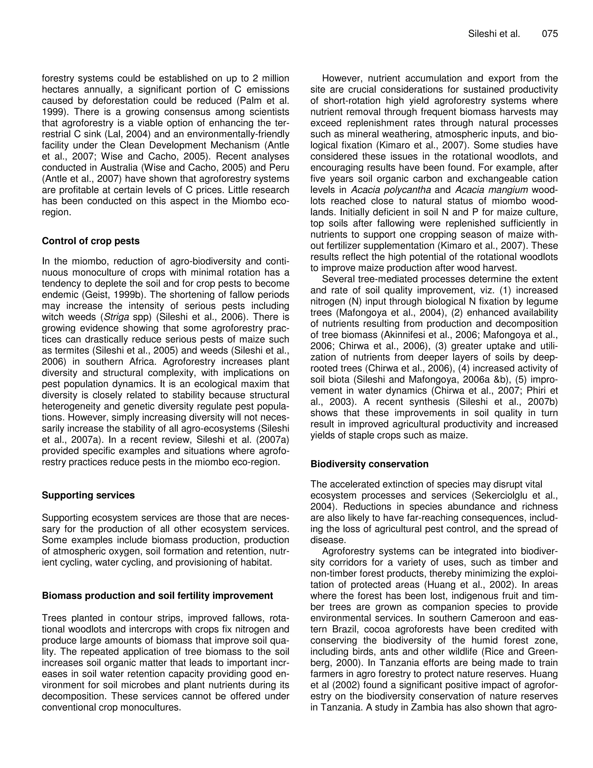 Sileshi et al.    075



forestry systems could be established on up to 2 million            However, nutrient accumulation and export from the
hectares annually, a significant portion of C emissions         site are crucial considerations for sustained productivity
caused by deforestation could be reduced (Palm et al.           of short-rotation high yield agroforestry systems where
1999). There is a growing consensus among scientists            nutrient removal through frequent biomass harvests may
that agroforestry is a viable option of enhancing the ter-      exceed replenishment rates through natural processes
restrial C sink (Lal, 2004) and an environmentally-friendly     such as mineral weathering, atmospheric inputs, and bio-
facility under the Clean Development Mechanism (Antle           logical fixation (Kimaro et al., 2007). Some studies have
et al., 2007; Wise and Cacho, 2005). Recent analyses            considered these issues in the rotational woodlots, and
conducted in Australia (Wise and Cacho, 2005) and Peru          encouraging results have been found. For example, after
(Antle et al., 2007) have shown that agroforestry systems       five years soil organic carbon and exchangeable cation
are profitable at certain levels of C prices. Little research   levels in Acacia polycantha and Acacia mangium wood-
has been conducted on this aspect in the Miombo eco-            lots reached close to natural status of miombo wood-
region.                                                         lands. Initially deficient in soil N and P for maize culture,
                                                                top soils after fallowing were replenished sufficiently in
                                                                nutrients to support one cropping season of maize with-
Control of crop pests                                           out fertilizer supplementation (Kimaro et al., 2007). These
In the miombo, reduction of agro-biodiversity and conti-        results reflect the high potential of the rotational woodlots
nuous monoculture of crops with minimal rotation has a          to improve maize production after wood harvest.
tendency to deplete the soil and for crop pests to become           Several tree-mediated processes determine the extent
endemic (Geist, 1999b). The shortening of fallow periods        and rate of soil quality improvement, viz. (1) increased
may increase the intensity of serious pests including           nitrogen (N) input through biological N fixation by legume
witch weeds (Striga spp) (Sileshi et al., 2006). There is       trees (Mafongoya et al., 2004), (2) enhanced availability
growing evidence showing that some agroforestry prac-           of nutrients resulting from production and decomposition
tices can drastically reduce serious pests of maize such        of tree biomass (Akinnifesi et al., 2006; Mafongoya et al.,
as termites (Sileshi et al., 2005) and weeds (Sileshi et al.,   2006; Chirwa et al., 2006), (3) greater uptake and utili-
2006) in southern Africa. Agroforestry increases plant          zation of nutrients from deeper layers of soils by deep-
diversity and structural complexity, with implications on       rooted trees (Chirwa et al., 2006), (4) increased activity of
pest population dynamics. It is an ecological maxim that        soil biota (Sileshi and Mafongoya, 2006a &b), (5) impro-
diversity is closely related to stability because structural    vement in water dynamics (Chirwa et al., 2007; Phiri et
heterogeneity and genetic diversity regulate pest popula-       al., 2003). A recent synthesis (Sileshi et al., 2007b)
tions. However, simply increasing diversity will not neces-     shows that these improvements in soil quality in turn
sarily increase the stability of all agro-ecosystems (Sileshi   result in improved agricultural productivity and increased
et al., 2007a). In a recent review, Sileshi et al. (2007a)      yields of staple crops such as maize.
provided specific examples and situations where agrofo-
restry practices reduce pests in the miombo eco-region.         Biodiversity conservation

                                                                The accelerated extinction of species may disrupt vital
Supporting services                                             ecosystem processes and services (Sekerciolglu et al.,
                                                                2004). Reductions in species abundance and richness
Supporting ecosystem services are those that are neces-         are also likely to have far-reaching consequences, includ-
sary for the production of all other ecosystem services.        ing the loss of agricultural pest control, and the spread of
Some examples include biomass production, production            disease.
of atmospheric oxygen, soil formation and retention, nutr-         Agroforestry systems can be integrated into biodiver-
ient cycling, water cycling, and provisioning of habitat.       sity corridors for a variety of uses, such as timber and
                                                                non-timber forest products, thereby minimizing the exploi-
                                                                tation of protected areas (Huang et al., 2002). In areas
Biomass production and soil fertility improvement               where the forest has been lost, indigenous fruit and tim-
                                                                ber trees are grown as companion species to provide
Trees planted in contour strips, improved fallows, rota-        environmental services. In southern Cameroon and eas-
tional woodlots and intercrops with crops fix nitrogen and      tern Brazil, cocoa agroforests have been credited with
produce large amounts of biomass that improve soil qua-         conserving the biodiversity of the humid forest zone,
lity. The repeated application of tree biomass to the soil      including birds, ants and other wildlife (Rice and Green-
increases soil organic matter that leads to important incr-     berg, 2000). In Tanzania efforts are being made to train
eases in soil water retention capacity providing good en-       farmers in agro forestry to protect nature reserves. Huang
vironment for soil microbes and plant nutrients during its      et al (2002) found a significant positive impact of agrofor-
decomposition. These services cannot be offered under           estry on the biodiversity conservation of nature reserves
conventional crop monocultures.                                 in Tanzania. A study in Zambia has also shown that agro-
 
