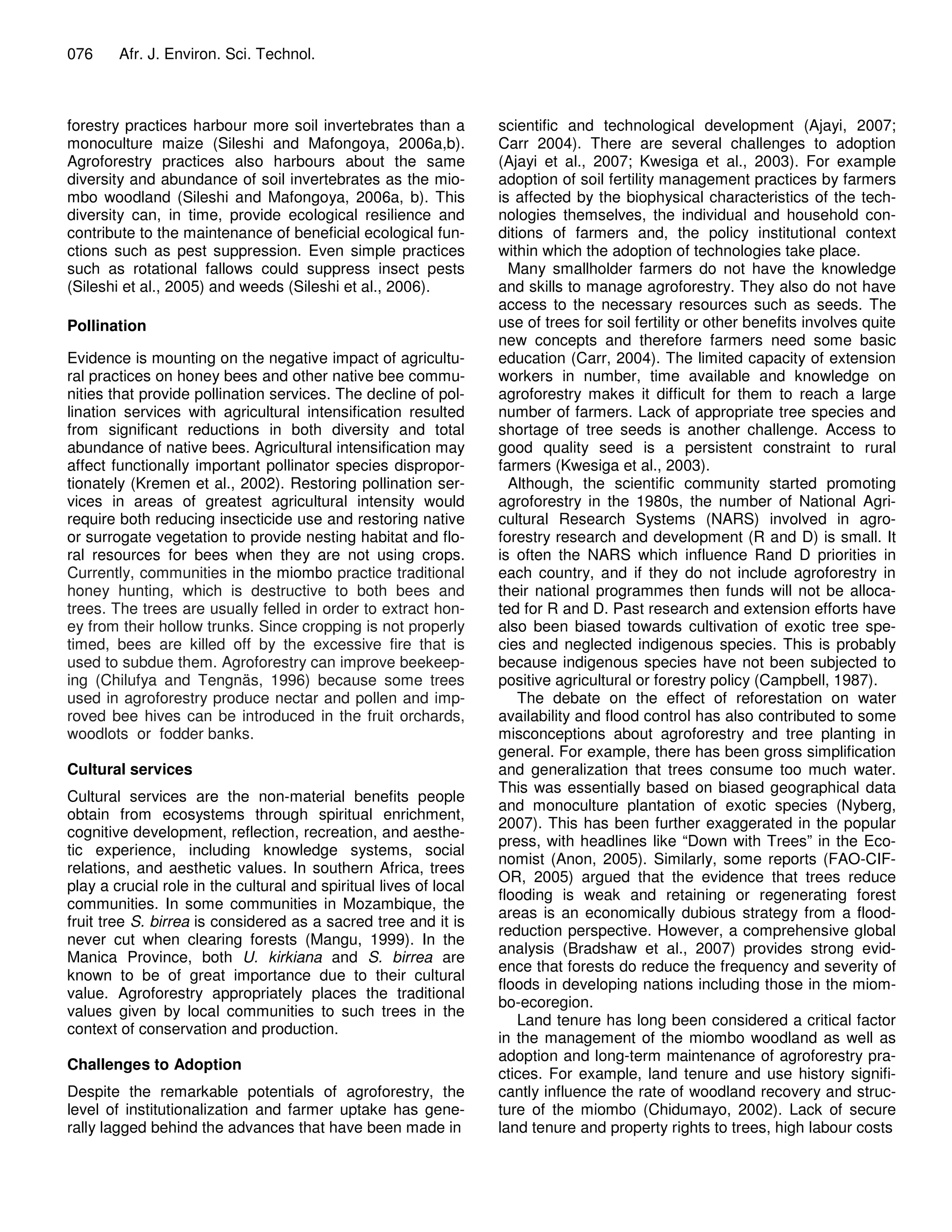 076     Afr. J. Environ. Sci. Technol.



forestry practices harbour more soil invertebrates than a          scientific and technological development (Ajayi, 2007;
monoculture maize (Sileshi and Mafongoya, 2006a,b).                Carr 2004). There are several challenges to adoption
Agroforestry practices also harbours about the same                (Ajayi et al., 2007; Kwesiga et al., 2003). For example
diversity and abundance of soil invertebrates as the mio-          adoption of soil fertility management practices by farmers
mbo woodland (Sileshi and Mafongoya, 2006a, b). This               is affected by the biophysical characteristics of the tech-
diversity can, in time, provide ecological resilience and          nologies themselves, the individual and household con-
contribute to the maintenance of beneficial ecological fun-        ditions of farmers and, the policy institutional context
ctions such as pest suppression. Even simple practices             within which the adoption of technologies take place.
such as rotational fallows could suppress insect pests               Many smallholder farmers do not have the knowledge
(Sileshi et al., 2005) and weeds (Sileshi et al., 2006).           and skills to manage agroforestry. They also do not have
                                                                   access to the necessary resources such as seeds. The
Pollination                                                        use of trees for soil fertility or other benefits involves quite
                                                                   new concepts and therefore farmers need some basic
Evidence is mounting on the negative impact of agricultu-          education (Carr, 2004). The limited capacity of extension
ral practices on honey bees and other native bee commu-            workers in number, time available and knowledge on
nities that provide pollination services. The decline of pol-      agroforestry makes it difficult for them to reach a large
lination services with agricultural intensification resulted       number of farmers. Lack of appropriate tree species and
from significant reductions in both diversity and total            shortage of tree seeds is another challenge. Access to
abundance of native bees. Agricultural intensification may         good quality seed is a persistent constraint to rural
affect functionally important pollinator species dispropor-        farmers (Kwesiga et al., 2003).
tionately (Kremen et al., 2002). Restoring pollination ser-          Although, the scientific community started promoting
vices in areas of greatest agricultural intensity would            agroforestry in the 1980s, the number of National Agri-
require both reducing insecticide use and restoring native         cultural Research Systems (NARS) involved in agro-
or surrogate vegetation to provide nesting habitat and flo-        forestry research and development (R and D) is small. It
ral resources for bees when they are not using crops.              is often the NARS which influence Rand D priorities in
Currently, communities in the miombo practice traditional          each country, and if they do not include agroforestry in
honey hunting, which is destructive to both bees and               their national programmes then funds will not be alloca-
trees. The trees are usually felled in order to extract hon-       ted for R and D. Past research and extension efforts have
ey from their hollow trunks. Since cropping is not properly        also been biased towards cultivation of exotic tree spe-
timed, bees are killed off by the excessive fire that is           cies and neglected indigenous species. This is probably
used to subdue them. Agroforestry can improve beekeep-             because indigenous species have not been subjected to
ing (Chilufya and Tengnäs, 1996) because some trees                positive agricultural or forestry policy (Campbell, 1987).
used in agroforestry produce nectar and pollen and imp-                The debate on the effect of reforestation on water
roved bee hives can be introduced in the fruit orchards,           availability and flood control has also contributed to some
woodlots or fodder banks.                                          misconceptions about agroforestry and tree planting in
                                                                   general. For example, there has been gross simplification
Cultural services                                                  and generalization that trees consume too much water.
                                                                   This was essentially based on biased geographical data
Cultural services are the non-material benefits people
                                                                   and monoculture plantation of exotic species (Nyberg,
obtain from ecosystems through spiritual enrichment,
                                                                   2007). This has been further exaggerated in the popular
cognitive development, reflection, recreation, and aesthe-
                                                                   press, with headlines like “Down with Trees” in the Eco-
tic experience, including knowledge systems, social
                                                                   nomist (Anon, 2005). Similarly, some reports (FAO-CIF-
relations, and aesthetic values. In southern Africa, trees
                                                                   OR, 2005) argued that the evidence that trees reduce
play a crucial role in the cultural and spiritual lives of local
                                                                   flooding is weak and retaining or regenerating forest
communities. In some communities in Mozambique, the
                                                                   areas is an economically dubious strategy from a flood-
fruit tree S. birrea is considered as a sacred tree and it is
                                                                   reduction perspective. However, a comprehensive global
never cut when clearing forests (Mangu, 1999). In the
                                                                   analysis (Bradshaw et al., 2007) provides strong evid-
Manica Province, both U. kirkiana and S. birrea are
                                                                   ence that forests do reduce the frequency and severity of
known to be of great importance due to their cultural
                                                                   floods in developing nations including those in the miom-
value. Agroforestry appropriately places the traditional
                                                                   bo-ecoregion.
values given by local communities to such trees in the
                                                                       Land tenure has long been considered a critical factor
context of conservation and production.
                                                                   in the management of the miombo woodland as well as
                                                                   adoption and long-term maintenance of agroforestry pra-
Challenges to Adoption
                                                                   ctices. For example, land tenure and use history signifi-
Despite the remarkable potentials of agroforestry, the             cantly influence the rate of woodland recovery and struc-
level of institutionalization and farmer uptake has gene-          ture of the miombo (Chidumayo, 2002). Lack of secure
rally lagged behind the advances that have been made in            land tenure and property rights to trees, high labour costs
 