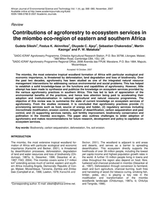 African Journal of Environmental Science and Technology Vol. 1 (4), pp. 068 -080, November, 2007
Available online at http://www.academicjournals.org/AJest
ISSN 1996-0786 © 2007 Academic Journals



Review

 Contributions of agroforestry to ecosystem services in
 the miombo eco-region of eastern and southern Africa
      Gudeta Sileshi1, Festus K. Akinnifesi1, Oluyede C. Ajayi1, Sebastian Chakeredza1, Martin
                                   Kaonga2 and P. W. Matakala3
  1
   SADC-ICRAF Agroforestry Programme, Chitedze Agricultural Research Station, P.O. Box 30798, Lilongwe, Malawi;
                                 2
                                  368 Milton Road, Cambridge CB4, 1SU, UK.
 3
  SADC-ICRAF Agroforestry Programme Regional Office, 2698 Avenida das FPLM, Mavalane, P.O. Box 1884, Maputo,
                                                Mozambique.
                                                    Accepted 18 October, 2007

      The miombo, the most extensive tropical woodland formation of Africa with particular ecological and
      economic importance, is threatened by deforestation, land degradation and loss of biodiversity. Over
      the past two decades, agroforestry has been studied as one of the integrated natural resource
      management interventions for addressing various environmental and social problems. This has helped
      to establish a solid knowledge-base on the functions and capabilities of agroforestry. However, little
      attempt has been made to synthesize and publicize the knowledge on ecosystem services provided by
      the various agroforestry practices in southern Africa. This has led to lack of appreciation of the
      environmental benefits of the practices, and hence less attention being paid to accelerating their
      adoption and institutionalization in national agricultural and natural resource programmes. The
      objective of this review was to summarize the state of current knowledge on ecosystem services of
      agroforestry. From the studies reviewed, it is concluded that agroforestry practices provide (1)
      provisioning services such as food, source of energy and fodder, (2) regulatory services including
      microclimate modification, erosion control, mitigation of desertification, carbon sequestration and pest
      control, and (3) supporting services namely, soil fertility improvement, biodiversity conservation and
      pollination in the miombo eco-region. The paper also outlines challenges to wider adoption of
      agroforestry and makes recommendations for future research, development and policy to capitalize on
      ecosystem services.

      Key words: Biodiversity, carbon sequestration, deforestation, fire, soil erosion.


INTRODUCTION

The miombo, the most extensive tropical woodland for-              Becker, 2001). The woodland is adjacent to arid areas
mation of Africa with particular ecological and economic           and deserts, and serves as a barrier to spreading
importance (Kanschik and Becker, 2001), is threatened              desertification. This ecosystem directly supports the
by desertification processes, deforestation, degradation           livelihoods of over 39 million people, including the lowest
of land and water resources and loss of biodiversity (Chi-         per capita income and highest population growth rates in
dumayo, 1987a, b; Desanker, 1996; Desanker et al.,                 the world. A further 15 million people living in towns and
1997; FAO, 2004). The miombo covers some 2.7 million               cities throughout the region also depend on food, fibre,
    2
km extending across much of central, eastern and south-            fuelwood and charcoal produced in miombo (Desanker et
ern Africa including Angola, Democratic Republic of Con-           al., 1997). Deforestation through conversion to farmland,
go, Malawi, Mozambique, Tanzania, Zambia and Zimba-                slash and burn agriculture, charcoal burning, bush fires
bwe (Campbell et al., 1996; Lawton, 1978; Kanschik and             and harvesting of wood (for tobacco curing, smoking fish,
                                                                   timber, poles, etc.) is playing a key role in the
                                                                   modification and transformation of the miombo
                                                                   woodlands landscape (Chidumayo, 1987a, b; Chilufya
*Corresponding author. E-mail: sileshi@africa-online.net.          and Tengnäs, 1996).
 