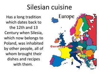 Silesian cuisine
Has a long tradition
which dates back to
the 12th and 13
Century when Silesia,
which now belongs to
Poland, was inhabited
by other people, all of
whom brought their
dishes and recipes
with them.
 