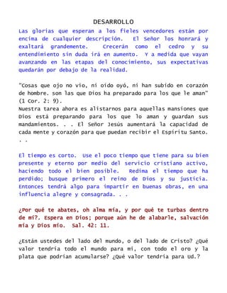 DESARROLLO
Las glorias que esperan a los fieles vencedores están por
encima de cualquier descripción. El Señor los honrará y
exaltará grandemente. Crecerán como el cedro y su
entendimiento sin duda irá en aumento. Y a medida que vayan
avanzando en las etapas del conocimiento, sus expectativas
quedarán por debajo de la realidad.
"Cosas que ojo no vio, ni oído oyó, ni han subido en corazón
de hombre. son las que Dios ha preparado para los que le aman"
(1 Cor. 2: 9).
Nuestra tarea ahora es alistarnos para aquellas mansiones que
Dios está preparando para los que lo aman y guardan sus
mandamientos. . . El Señor Jesús aumentará la capacidad de
cada mente y corazón para que puedan recibir el Espíritu Santo.
. .
El tiempo es corto. Use el poco tiempo que tiene para su bien
presente y eterno por medio del servicio cristiano activo,
haciendo todo el bien posible. Redima el tiempo que ha
perdido; busque primero el reino de Dios y su justicia.
Entonces tendrá algo para impartir en buenas obras, en una
influencia alegre y consagrada. . .
¿Por qué te abates, oh alma mía, y por qué te turbas dentro
de mí?. Espera en Dios; porque aún he de alabarle, salvación
mía y Dios mío. Sal. 42: 11.
¿Están ustedes del lado del mundo, o del lado de Cristo? ¿Qué
valor tendría todo el mundo para mi, con todo el oro y la
plata que podrían acumularse? ¿Qué valor tendría para Ud.?
 