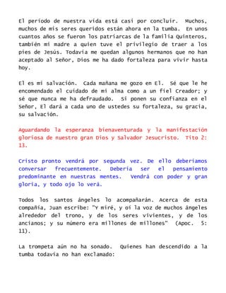 El período de nuestra vida está casi por concluir. Muchos,
muchos de mis seres queridos están ahora en la tumba. En unos
cuantos años se fueron los patriarcas de la familia Quinteros,
también mi madre a quien tuve el privilegio de traer a los
pies de Jesús. Todavía me quedan algunos hermanos que no han
aceptado al Señor, Dios me ha dado fortaleza para vivir hasta
hoy.
El es mi salvación. Cada mañana me gozo en El. Sé que le he
encomendado el cuidado de mi alma como a un fiel Creador; y
sé que nunca me ha defraudado. Si ponen su confianza en el
Señor, El dará a cada uno de ustedes su fortaleza, su gracia,
su salvación.
Aguardando la esperanza bienaventurada y la manifestación
gloriosa de nuestro gran Dios y Salvador Jesucristo. Tito 2:
13.
Cristo pronto vendrá por segunda vez. De ello deberíamos
conversar frecuentemente. Debería ser el pensamiento
predominante en nuestras mentes. Vendrá con poder y gran
gloria, y todo ojo lo verá.
Todos los santos ángeles lo acompañarán. Acerca de esta
compañía, Juan escribe: "Y miré, y oí la voz de muchos ángeles
alrededor del trono, y de los seres vivientes, y de los
ancianos; y su número era millones de millones" (Apoc. 5:
11).
La trompeta aún no ha sonado. Quienes han descendido a la
tumba todavía no han exclamado:
 