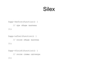 Silex

$app->before(function() {
      // пре обаде захтева
});


$app->after(function() {
      // после обаде захтева
});


$app->finish(function() {
      // после слања одговора
});
 