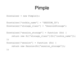 Pimple
$container = new Pimple();


$container['cookie_name'] = 'SESSION_ID';
$container['storage_class'] = 'SessionStorage';


$container['session_storage'] = function ($c) {
     return new $c['storage_class']($c['cookie_name']);
};
$container['session'] = function ($c) {
     return new Session($c['session_storage']);
};
 