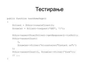 Тестирање
public function testHomePage()
{
    $client = $this->createClient();
    $crawler = $client->request('GET', '/');


    $this->assertTrue($client->getResponse()->isOk());
    $this->assertCount(
         1,
         $crawler->filter('h1:contains("Contact us")')
    );
    $this->assertCount(1, $crawler->filter('form'));
    // ...
}
 