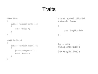 Traits
class Base                                class MyHelloWorld
{                                         extends Base
    public function sayHello()
    {                                     {
        echo 'Hello ';
    }
                                              use SayWorld;
}                                         }
trait SayWorld
{
                                          $o = new
    public function sayHello()
    {                                     MyHelloWorld();
        parent::sayHello();
                                          $o->sayHello();
        echo 'World!';
    }
}
 