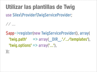Utilizar las plantillas de Twig
use SilexProviderTwigServiceProvider;

// ...

$app->register(new TwigServiceProvider(), array(
  'twig.path' => array(__DIR__.'/../templates'),
  'twig.options' => array('...'),
));
 