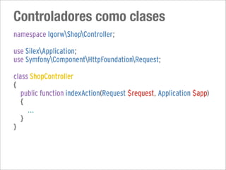 Controladores como clases
namespace IgorwShopController;

use SilexApplication;
use SymfonyComponentHttpFoundationRequest;

class ShopController
{
   public function indexAction(Request $request, Application $app)
   {
     ...
   }
}
 