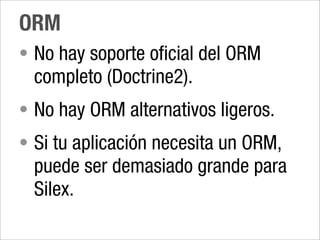 ORM
• No hay soporte oficial del ORM
 completo (Doctrine2).
• No hay ORM alternativos ligeros.
• Si tu aplicación necesita un ORM,
 puede ser demasiado grande para
 Silex.
 