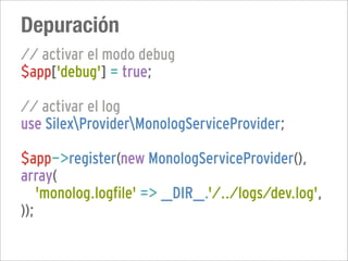Depuración
// activar el modo debug
$app['debug'] = true;

// activar el log
use SilexProviderMonologServiceProvider;

$app->register(new MonologServiceProvider(),
array(
    'monolog.logfile' => __DIR__.'/../logs/dev.log',
));
 