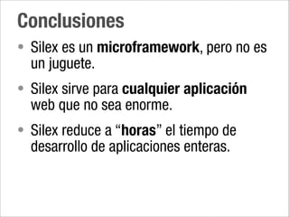 Conclusiones
• Silex es un microframework, pero no es
  un juguete.
• Silex sirve para cualquier aplicación
  web que no sea enorme.
• Silex reduce a “horas” el tiempo de
  desarrollo de aplicaciones enteras.
 