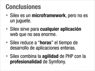 Conclusiones
• Silex es un microframework, pero no es
  un juguete.
• Silex sirve para cualquier aplicación
  web que no sea enorme.
• Silex reduce a “horas” el tiempo de
  desarrollo de aplicaciones enteras.
• Silex combina la agilidad de PHP con la
  profesionalidad de Symfony.
 