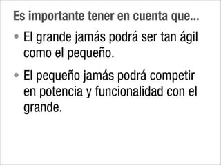 Es importante tener en cuenta que...
• El grande jamás podrá ser tan ágil
  como el pequeño.
• El pequeño jamás podrá competir
  en potencia y funcionalidad con el
  grande.
 