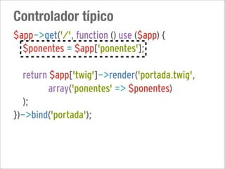 Controlador típico
$app->get('/', function () use ($app) {
  $ponentes = $app['ponentes'];

  return $app['twig']->render('portada.twig',
         array('ponentes' => $ponentes)
  );
})->bind('portada');
 
