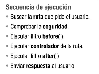 Secuencia de ejecución
• Buscar la ruta que pide el usuario.
• Comprobar la seguridad.
• Ejecutar filtro before( )
• Ejecutar controlador de la ruta.
• Ejecutar filtro after( )
• Enviar respuesta al usuario.
 