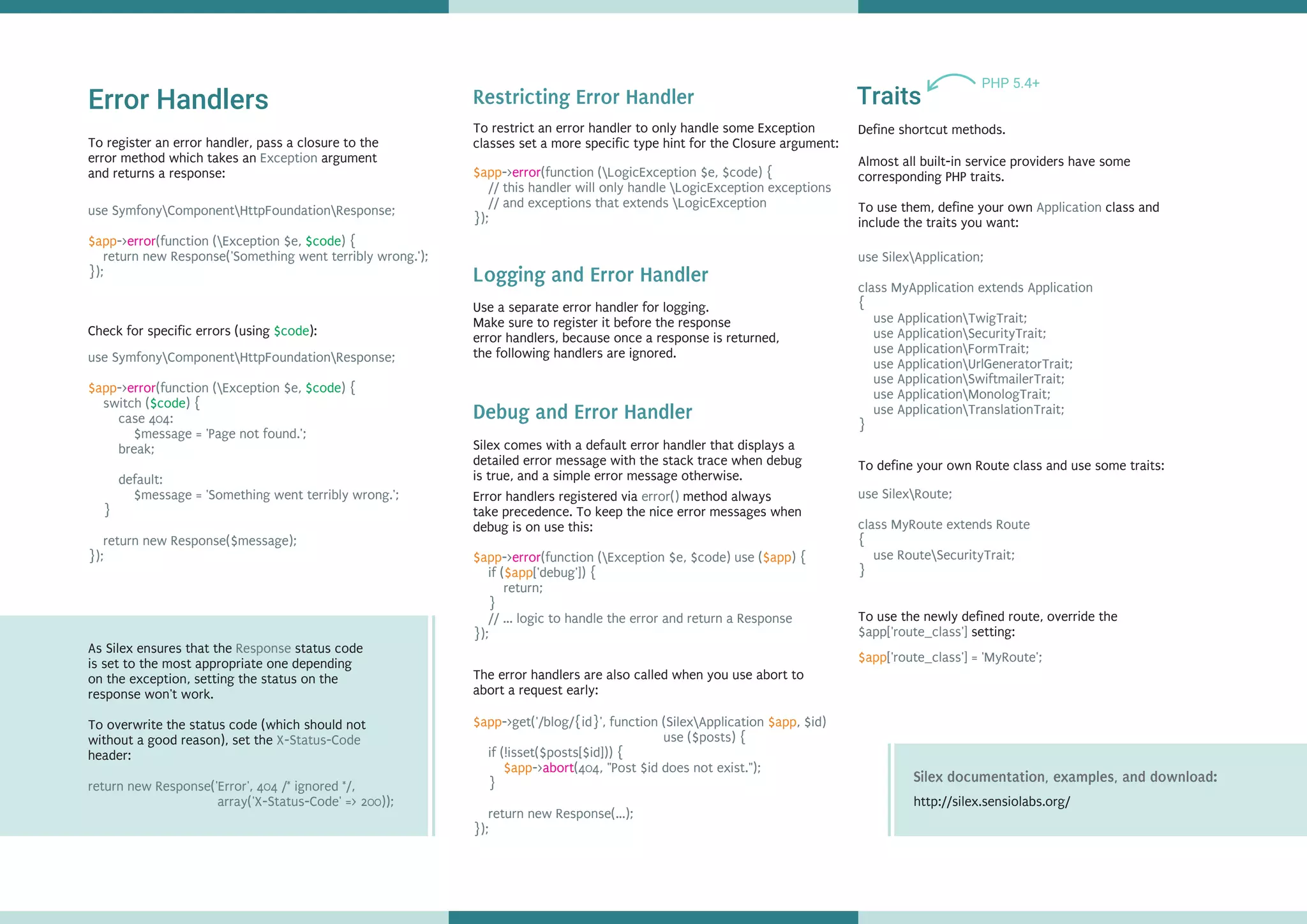 Error Handlers
use SymfonyComponentHttpFoundationResponse;
-> (function (Exception $e, ) {
return new Response('Something went terribly wrong.');
});
$app error $code
use SymfonyComponentHttpFoundationResponse;
-> (function (Exception $e, ) {
switch ( ) {
case 404:
$message = 'Page not found.';
break;
default:
$message = 'Something went terribly wrong.';
}
return new Response($message);
});
$app error $code
$code
Check for specific errors (using ):$code
As Silex ensures that the status code
is set to the most appropriate one depending
on the exception, setting the status on the
response won't work.
To overwrite the status code (which should not
without a good reason), set the
header:
Response
X-Status-Code
return new Response('Error', 404 /* ignored */,
array('X-Status-Code' => 200));
To restrict an error handler to only handle some Exception
classes set a more specific type hint for the Closure argument:
$app-> (function (LogicException $e, $code) {
// this handler will only handle LogicException exceptions
// and exceptions that extends LogicException
});
error
Silex comes with a default error handler that displays a
detailed error message with the stack trace when debug
is true, and a simple error message otherwise.
-> (function (Exception $e, $code) use ( ) {
if ( ['debug']) {
return;
}
// ... logic to handle the error and return a Response
});
$app $app
$app
error
The error handlers are also called when you use abort to
abort a request early:
$app $app
$app
->get('/blog/{id}', function (SilexApplication , $id)
use ($posts) {
if (!isset($posts[$id])) {
-> (404, "Post $id does not exist.");
}
return new Response(...);
});
abort
Traits
Define shortcut methods.
PHP 5.4+
Almost all built-in service providers have some
corresponding PHP traits.
To use them, define your own class and
include the traits you want:
Application
use SilexApplication;
class MyApplication extends Application
{
use ApplicationTwigTrait;
use ApplicationSecurityTrait;
use ApplicationFormTrait;
use ApplicationUrlGeneratorTrait;
use ApplicationSwiftmailerTrait;
use ApplicationMonologTrait;
use ApplicationTranslationTrait;
}
To define your own Route class and use some traits:
use SilexRoute;
class MyRoute extends Route
{
use RouteSecurityTrait;
}
To use the newly defined route, override the
setting:$app['route_class']
$app['route_class'] = 'MyRoute';
Restricting Error Handler
Debug and Error Handler
Use a separate error handler for .
Make sure to register it before the response
error handlers, because once a response is returned,
the following handlers are ignored.
logging
Logging and Error Handler
Error handlers registered via method always
take precedence. To keep the nice error messages when
debug is on use this:
error()
To register an error handler, pass a closure to the
error method which takes an argument
and returns a response:
Exception
http://silex.sensiolabs.org/
Silex documentation, examples, and download:
 