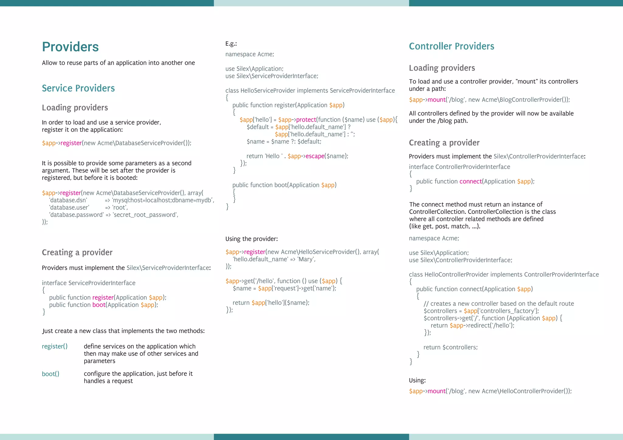 Providers
Service Providers
Allow to reuse parts of an application into another one
In order to load and use a service provider,
register it on the application:
Loading providers
Creating a provider
Providers must implement the :SilexServiceProviderInterface
interface ServiceProviderInterface
{
public function (Application );
public function (Application );
}
register
boot
$app
$app
define services on the application which
then may make use of other services and
parameters
register()
Just create a new class that implements the two methods:
configure the application, just before it
handles a request
boot()
namespace Acme;
use SilexApplication;
use SilexServiceProviderInterface;
class HelloServiceProvider implements ServiceProviderInterface
{
public function register(Application )
{
['hello'] = -> (function ($name) use ( ){
$default = ['hello.default_name'] ?
['hello.default_name'] : ‘';
$name = $name ?: $default;
return 'Hello ' . -> ($name);
});
}
public function boot(Application )
{
}
}
$app
$app $app $app
$app
$app
$app
$app
protect
escape
-> (new AcmeHelloServiceProvider(), array(
'hello.default_name' => 'Mary',
));
->get('/hello', function () use ( ) {
$name = ['request']->get('name');
return ['hello']($name);
});
$app
$app $app
$app
$app
register
Using the provider:
Controller Providers
To load and use a controller provider, "mount" its controllers
under a path:
$app-> ('/blog', new AcmeBlogControllerProvider());mount
All controllers defined by the provider will now be available
under the /blog path.
Loading providers
Creating a provider
Providers must implement the :SilexControllerProviderInterface
interface ControllerProviderInterface
{
public function (Application );
}
connect $app
namespace Acme;
use SilexApplication;
use SilexControllerProviderInterface;
class HelloControllerProvider implements ControllerProviderInterface
{
public function connect(Application )
{
// creates a new controller based on the default route
$controllers = ['controllers_factory'];
$controllers->get('/', function (Application ) {
return ->redirect('/hello');
});
return $controllers;
}
}
$app
$app
$app
$app
The connect method must return an instance of
ControllerCollection. ControllerCollection is the class
where all controller related methods are defined
(like get, post, match, ...).
Using:
$app-> ('/blog', new AcmeHelloControllerProvider());mount
$app-> (new AcmeDatabaseServiceProvider());register
$app-> (new AcmeDatabaseServiceProvider(), array(
'database.dsn' => 'mysql:host=localhost;dbname=mydb’,
'database.user' => 'root',
‘database.password' => 'secret_root_password',
));
register
It is possible to provide some parameters as a second
argument. These will be set after the provider is
registered, but before it is booted:
E.g.:
 