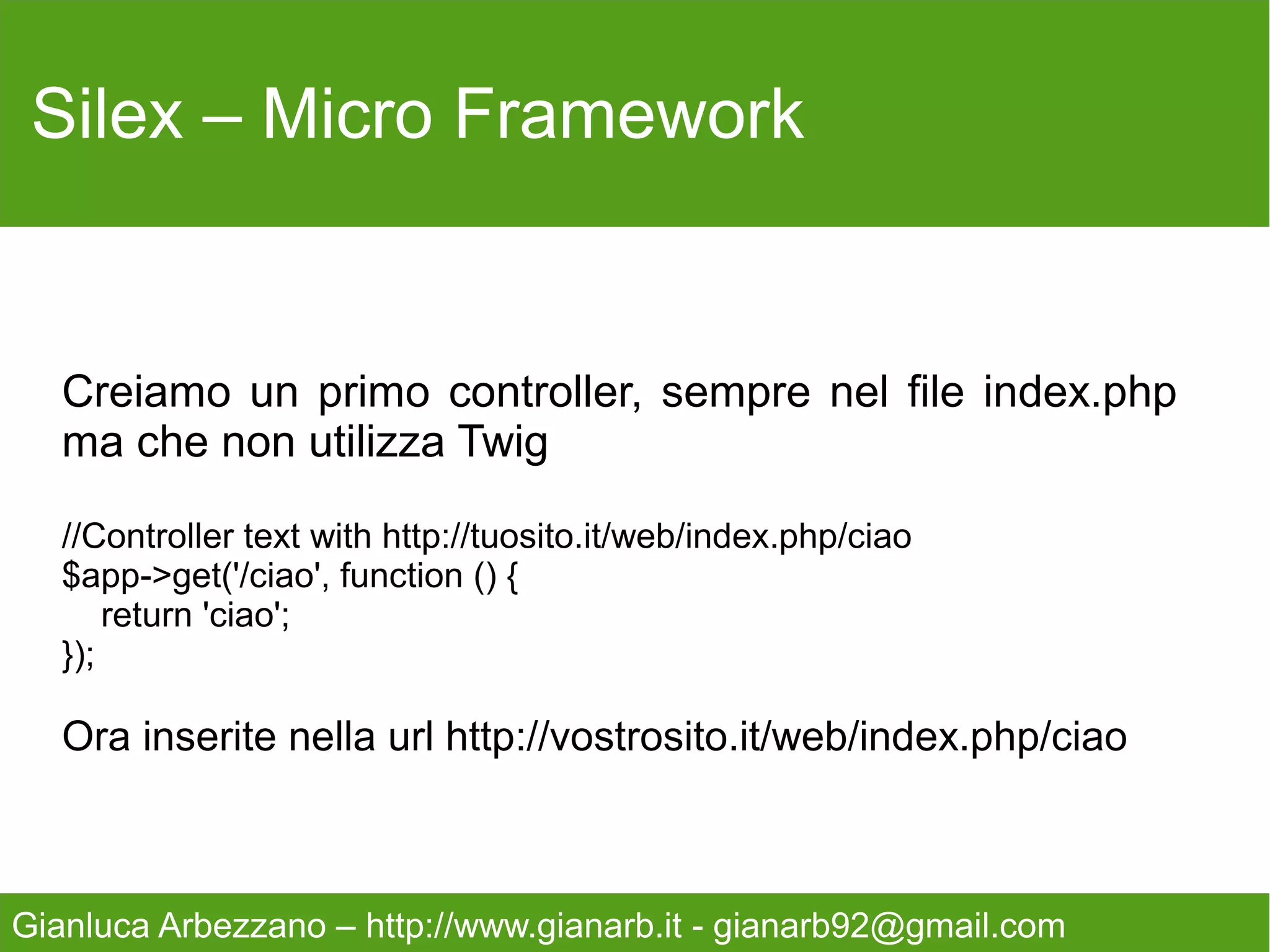 Silex – Micro Framework



   Proviamo un controller più complesso con dei parametri
   nella url ed utilizzando il rendering.

   $app->get('/param/{id}', function($id) use($app){
       return $app['twig']->render('param.twig', array('id' => $id));
   });

   Manca ancora il file Twig!



Gianluca Arbezzano – http://www.gianarb.it - gianarb92@gmail.com
 