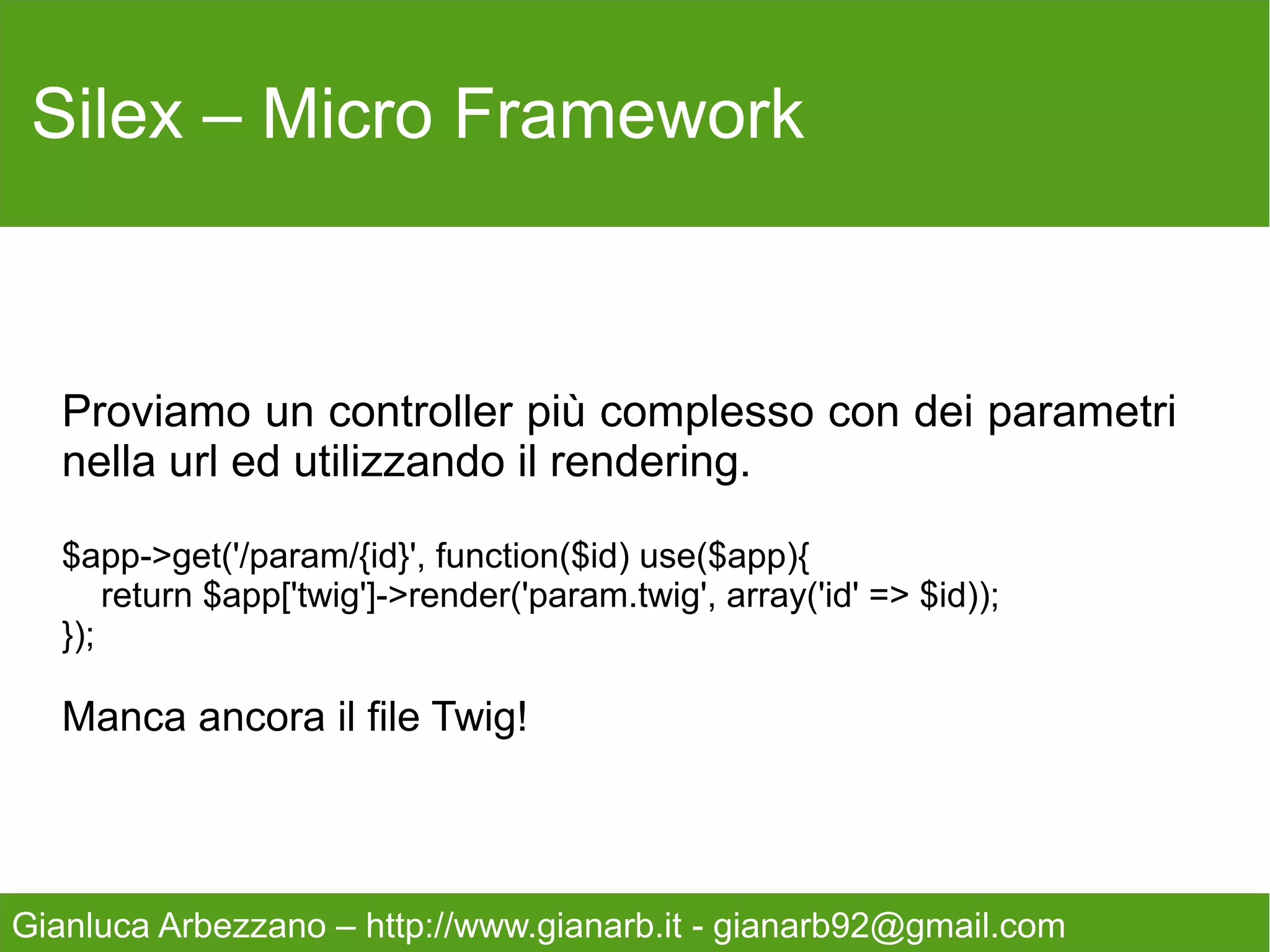 Silex – Micro Framework

                             Componenti


   1. Twig                              6. Http Cache
   2. Url Generator                     7. Security
   3. Session                           8. SwiftMailer
   4. Validator                         9. Monolog
   5. Form                              10. Translation
                                        11. Doctrine


Gianluca Arbezzano – http://www.gianarb.it - gianarb92@gmail.com
 