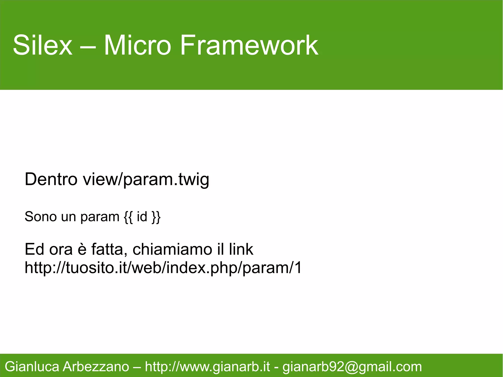Silex – Micro Framework


        Come potete vedere i componenti sono quelli
      Base, per gestire un applicativo di medio/piccole
                         dimensioni.
   Gestione delle Url, Sessioni, cache, form con annessa
                         validazione.
   Una ORM tra le più valide mai scritte in Php(doctrine),
    ed un sistema di Rendering facile e completo (twig).
   Tutto racchiuso in un sistema di Closure estremamente
                     semplice da capire.



Gianluca Arbezzano – http://www.gianarb.it - gianarb92@gmail.com
 