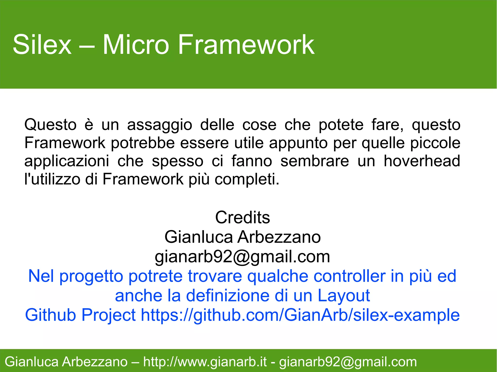 Silex – Micro Framework

   Questo è un assaggio delle cose che potete fare, questo
   Framework potrebbe essere utile appunto per quelle piccole
   applicazioni che spesso ci fanno sembrare un hoverhead
   l'utilizzo di Framework più completi.

                             Credits
                     Gianluca Arbezzano
                    gianarb92@gmail.com
   Nel progetto potrete trovare qualche controller in più ed
              anche la definizione di un Layout
   Github Project https://github.com/GianArb/silex-example

Gianluca Arbezzano – http://www.gianarb.it - gianarb92@gmail.com
 