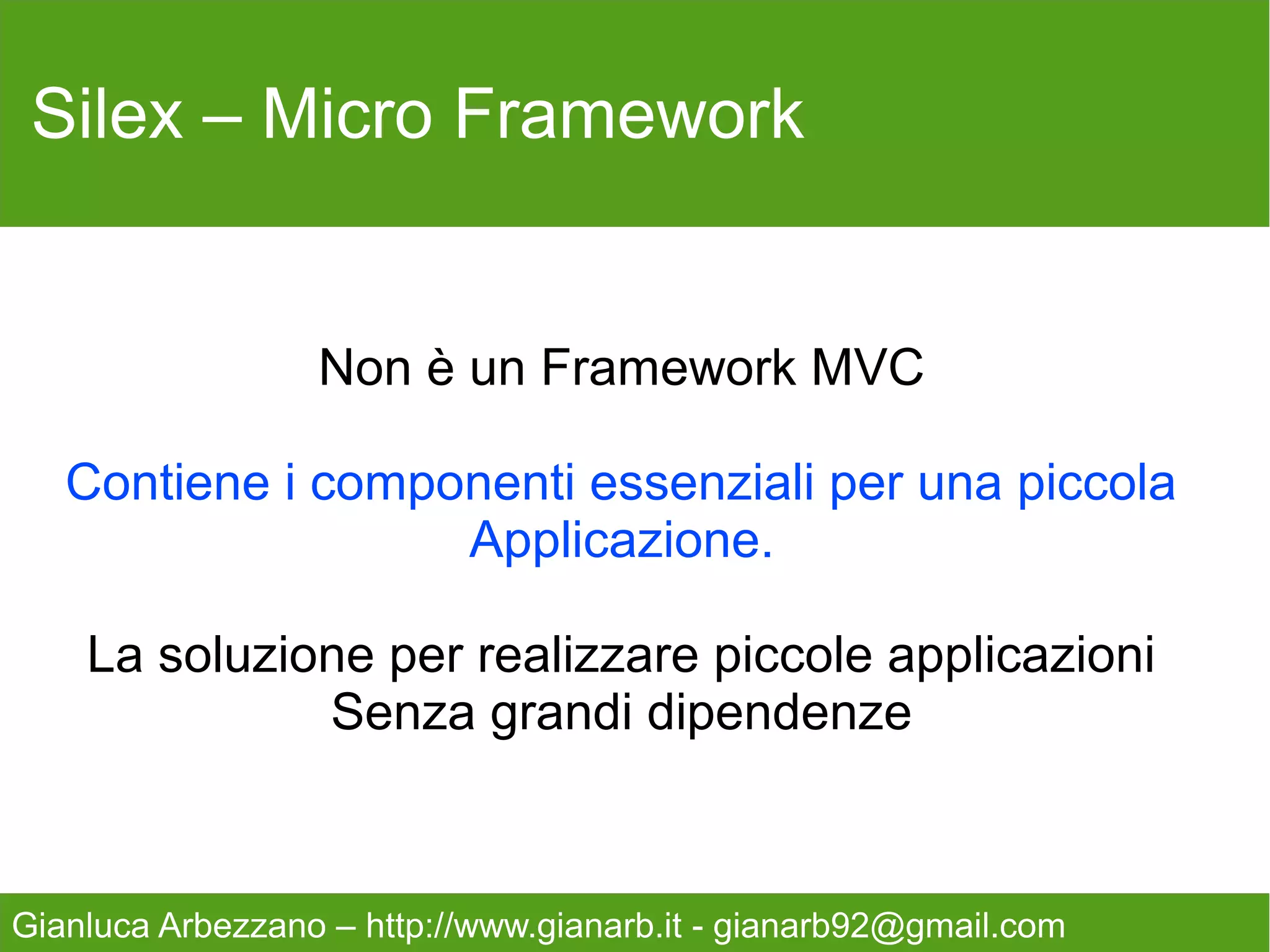 Silex – Micro Framework


                  Non è un Framework MVC

   Contiene i componenti essenziali per una piccola
                   Applicazione.

    La soluzione per realizzare piccole applicazioni
              Senza grandi dipendenze



Gianluca Arbezzano – http://www.gianarb.it - gianarb92@gmail.com
 