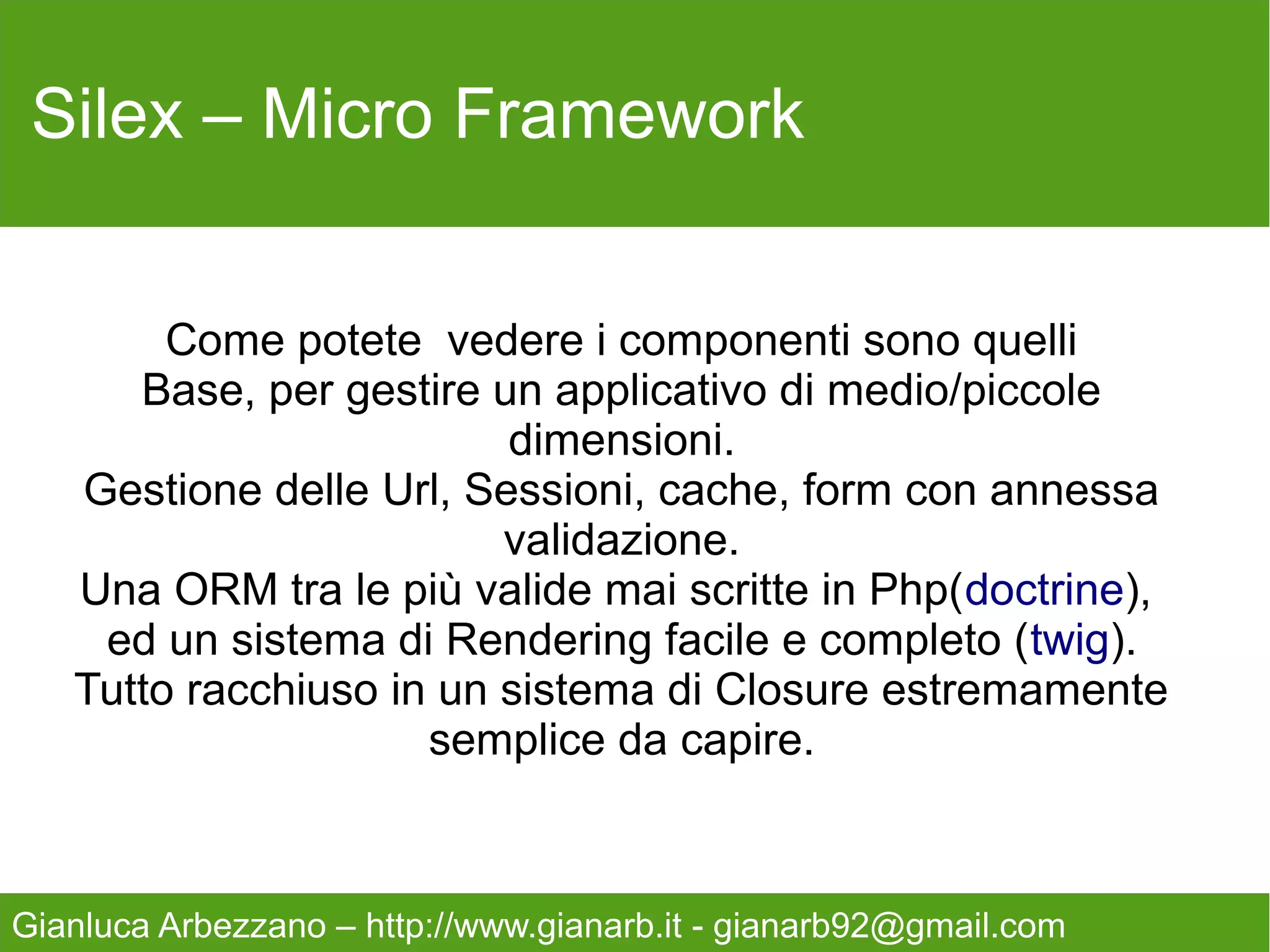 Silex – Micro Framework

   composer.json
   {
       "require": {
          "silex/silex": "1.0.*",
          "twig/twig": "1.11.1"
       },
       "minimum-stability": "dev"
   }
   Così scaricheremo le dipendenze, avviamolo da
   console.

   $- curl -s http://getcomposer.org/installer | php
   $- php composer.phar install

Gianluca Arbezzano – http://www.gianarb.it - gianarb92@gmail.com
 
