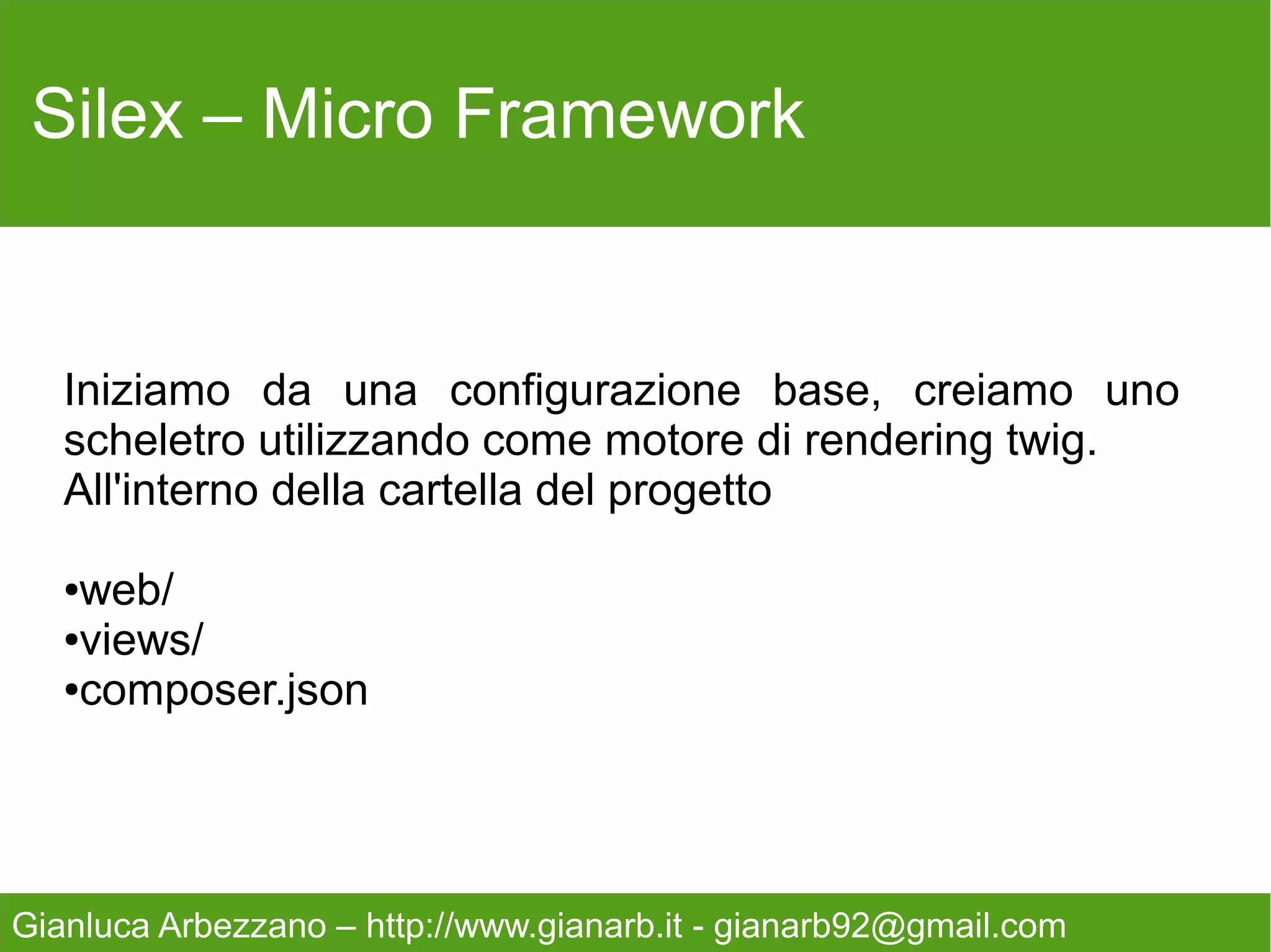 Silex – Micro Framework
   All'interno della cartella web posizioniamo un file
   index.php ed iniziamo con la configurazione di base.

   <?php
   /**
      * This is example of base controller created with silex micro
   Framework
    *
    * @license MIT
    * @version 1.1
    * @author Gianluca Arbezzano {gianarb92@gmail.com}
    */

   require_once __DIR__.'/../vendor/autoload.php';
   $app = new SilexApplication();

Gianluca Arbezzano – http://www.gianarb.it - gianarb92@gmail.com
 