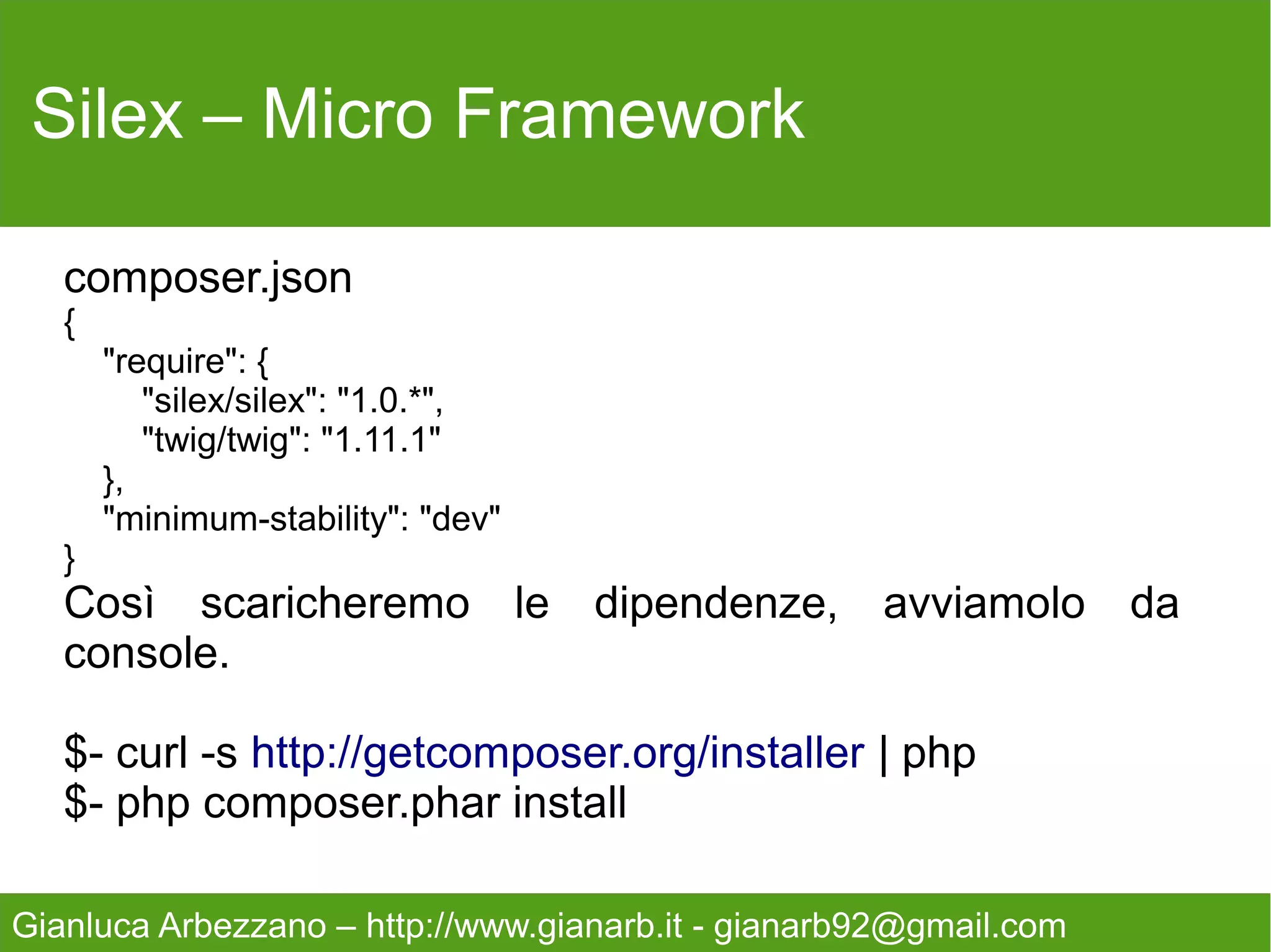 Silex – Micro Framework



   Continuiamo registrando il nostro motore di rendering

   $app->register(new SilexProviderTwigServiceProvider(),
   array('twig.path' => __DIR__.'/../views',
   ));

   Inserendo il path della cartella che conterrà la viste,
   creata in precedenza.



Gianluca Arbezzano – http://www.gianarb.it - gianarb92@gmail.com
 