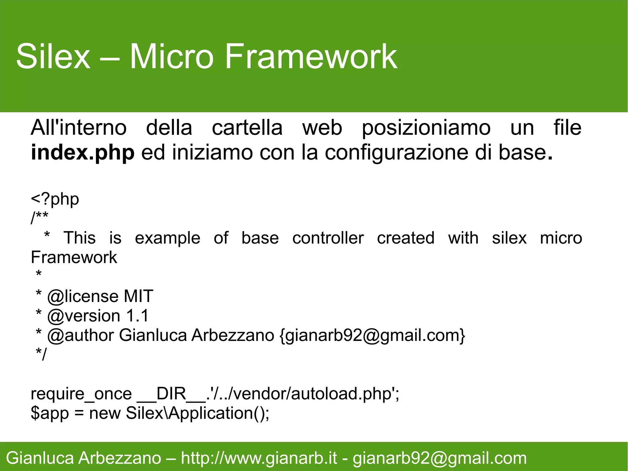 Silex – Micro Framework



   Continuiamo registrando il nostro motore di rendering

   $app->register(new SilexProviderTwigServiceProvider(),
   array('twig.path' => __DIR__.'/../views',
   ));

   Inserendo il path della cartella che conterrà le viste.




Gianluca Arbezzano – http://www.gianarb.it - gianarb92@gmail.com
 