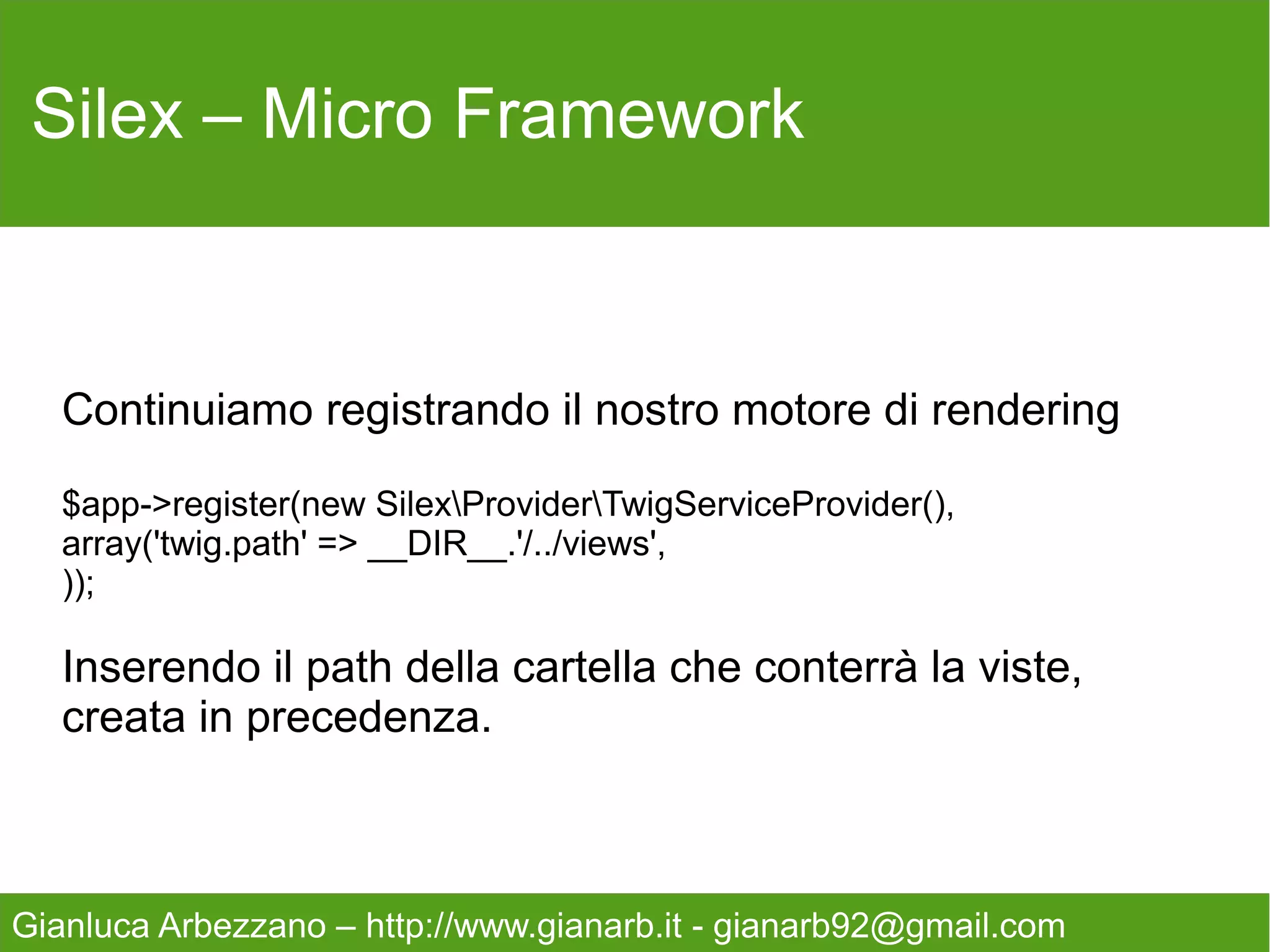 Silex – Micro Framework



   Creiamo un primo controller, sempre nel file index.php
   ma che non utilizza Twig
   $app->get('/ciao', function () {
       return 'ciao';
   });

   Ora inserite nella url http://vostrosito.it/web/index.php/ciao




Gianluca Arbezzano – http://www.gianarb.it - gianarb92@gmail.com
 