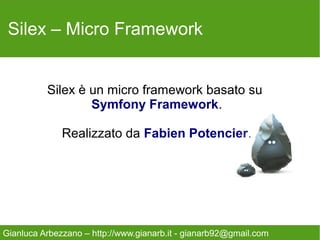 Silex – Micro Framework


          Silex è un micro framework basato su
                  Symfony Framework.

              Realizzato da Fabien Potencier.




Gianluca Arbezzano – http://www.gianarb.it - gianarb92@gmail.com
 